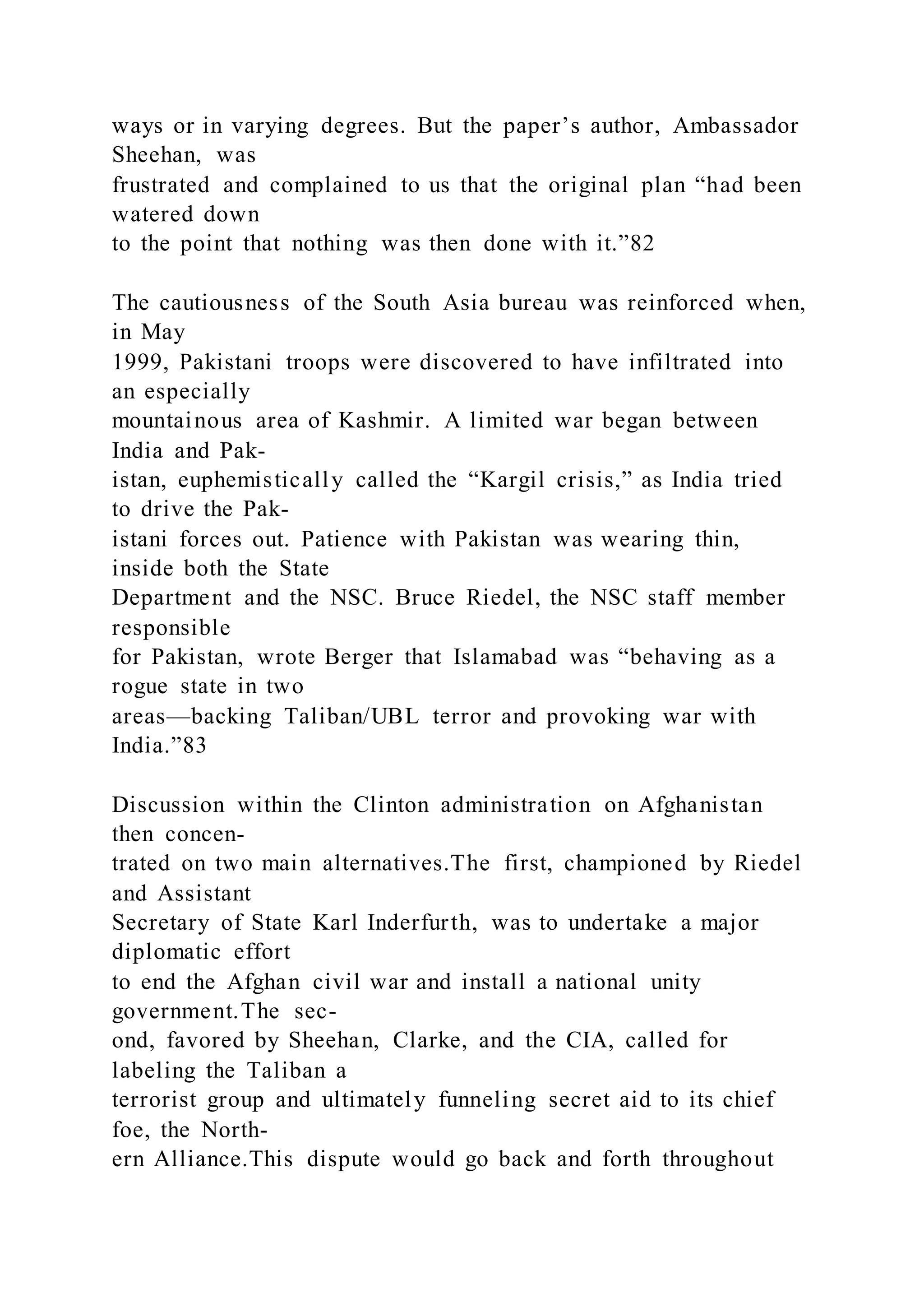 ways or in varying degrees. But the paper’s author, Ambassador
Sheehan, was
frustrated and complained to us that the original plan “had been
watered down
to the point that nothing was then done with it.”82
The cautiousness of the South Asia bureau was reinforced when,
in May
1999, Pakistani troops were discovered to have infiltrated into
an especially
mountainous area of Kashmir. A limited war began between
India and Pak-
istan, euphemistically called the “Kargil crisis,” as India tried
to drive the Pak-
istani forces out. Patience with Pakistan was wearing thin,
inside both the State
Department and the NSC. Bruce Riedel, the NSC staff member
responsible
for Pakistan, wrote Berger that Islamabad was “behaving as a
rogue state in two
areas—backing Taliban/UBL terror and provoking war with
India.”83
Discussion within the Clinton administration on Afghanistan
then concen-
trated on two main alternatives.The first, championed by Riedel
and Assistant
Secretary of State Karl Inderfurth, was to undertake a major
diplomatic effort
to end the Afghan civil war and install a national unity
government.The sec-
ond, favored by Sheehan, Clarke, and the CIA, called for
labeling the Taliban a
terrorist group and ultimately funneling secret aid to its chief
foe, the North-
ern Alliance.This dispute would go back and forth throughout
 