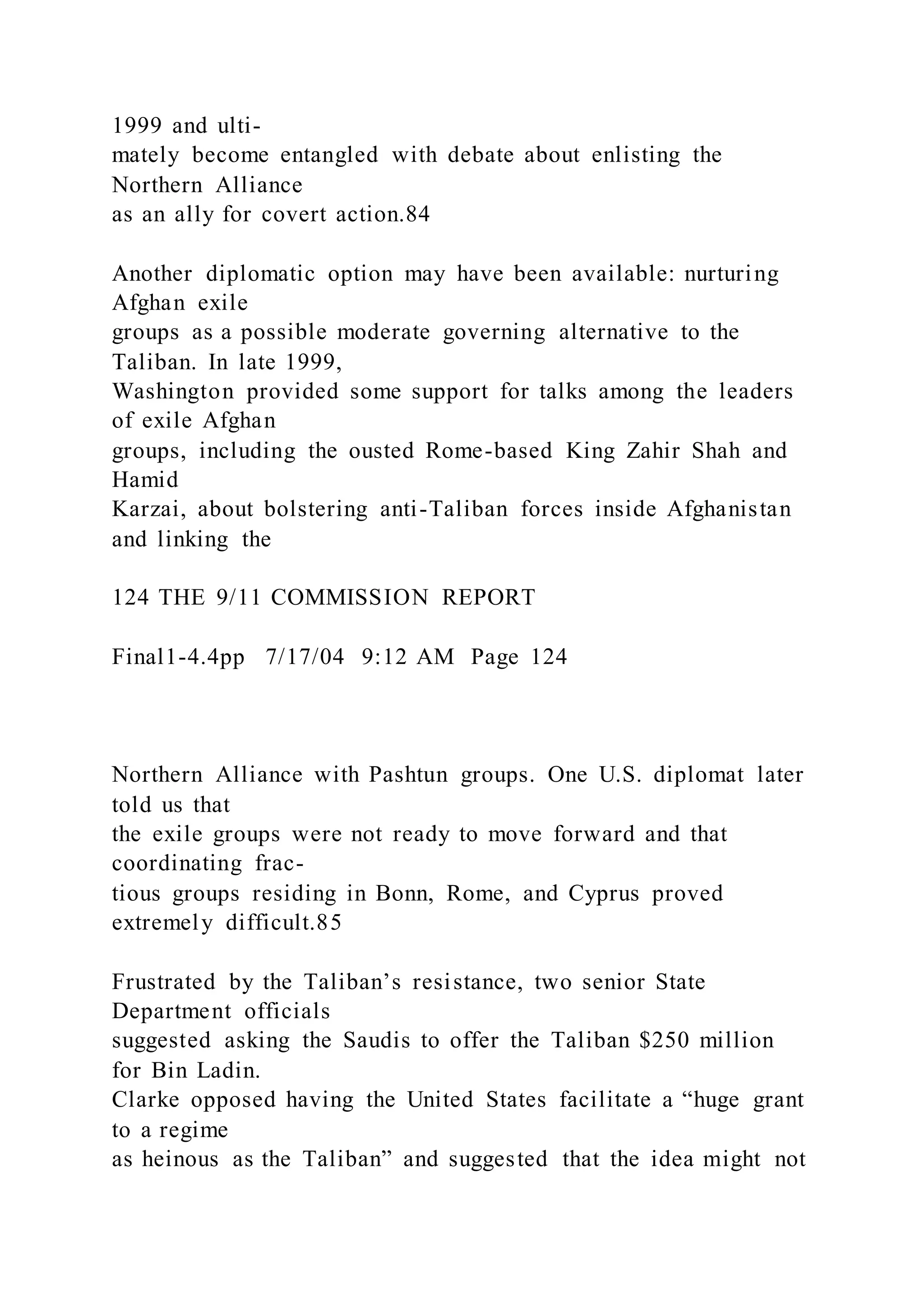 1999 and ulti-
mately become entangled with debate about enlisting the
Northern Alliance
as an ally for covert action.84
Another diplomatic option may have been available: nurturing
Afghan exile
groups as a possible moderate governing alternative to the
Taliban. In late 1999,
Washington provided some support for talks among the leaders
of exile Afghan
groups, including the ousted Rome-based King Zahir Shah and
Hamid
Karzai, about bolstering anti-Taliban forces inside Afghanistan
and linking the
124 THE 9/11 COMMISSION REPORT
Final1-4.4pp 7/17/04 9:12 AM Page 124
Northern Alliance with Pashtun groups. One U.S. diplomat later
told us that
the exile groups were not ready to move forward and that
coordinating frac-
tious groups residing in Bonn, Rome, and Cyprus proved
extremely difficult.85
Frustrated by the Taliban’s resistance, two senior State
Department officials
suggested asking the Saudis to offer the Taliban $250 million
for Bin Ladin.
Clarke opposed having the United States facilitate a “huge grant
to a regime
as heinous as the Taliban” and suggested that the idea might not
 