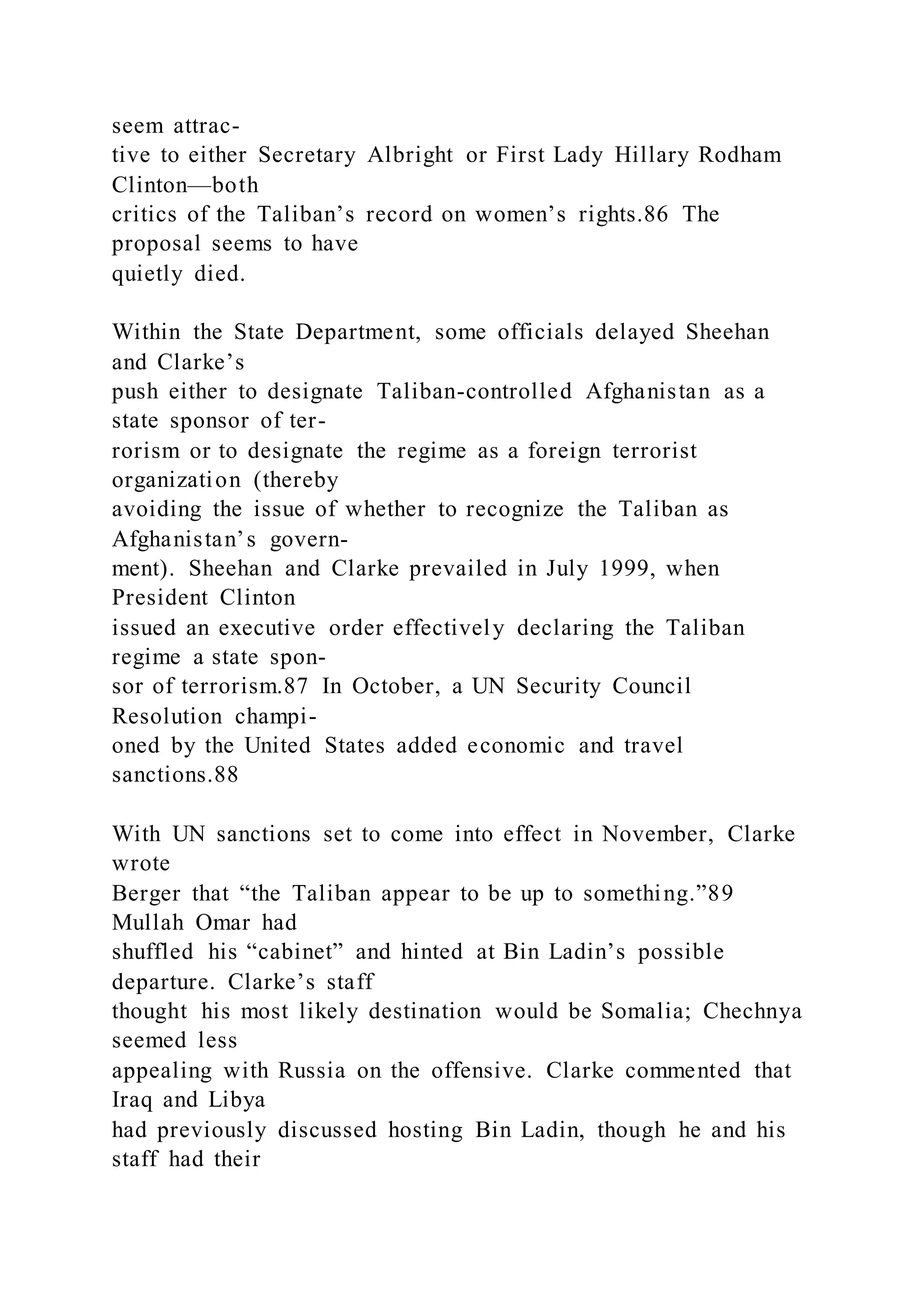 seem attrac-
tive to either Secretary Albright or First Lady Hillary Rodham
Clinton—both
critics of the Taliban’s record on women’s rights.86 The
proposal seems to have
quietly died.
Within the State Department, some officials delayed Sheehan
and Clarke’s
push either to designate Taliban-controlled Afghanistan as a
state sponsor of ter-
rorism or to designate the regime as a foreign terrorist
organization (thereby
avoiding the issue of whether to recognize the Taliban as
Afghanistan’s govern-
ment). Sheehan and Clarke prevailed in July 1999, when
President Clinton
issued an executive order effectively declaring the Taliban
regime a state spon-
sor of terrorism.87 In October, a UN Security Council
Resolution champi-
oned by the United States added economic and travel
sanctions.88
With UN sanctions set to come into effect in November, Clarke
wrote
Berger that “the Taliban appear to be up to something.”89
Mullah Omar had
shuffled his “cabinet” and hinted at Bin Ladin’s possible
departure. Clarke’s staff
thought his most likely destination would be Somalia; Chechnya
seemed less
appealing with Russia on the offensive. Clarke commented that
Iraq and Libya
had previously discussed hosting Bin Ladin, though he and his
staff had their
 