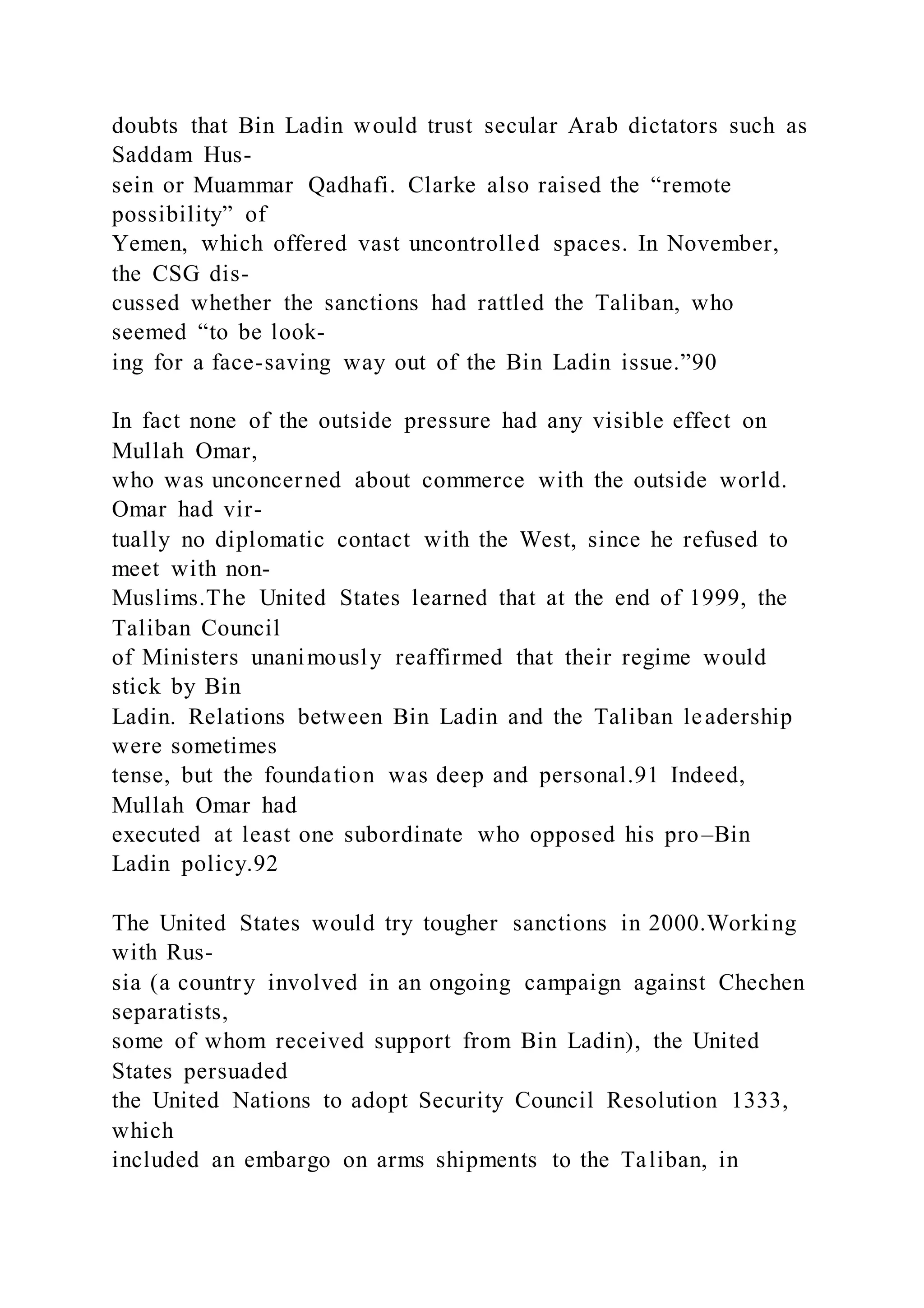doubts that Bin Ladin would trust secular Arab dictators such as
Saddam Hus-
sein or Muammar Qadhafi. Clarke also raised the “remote
possibility” of
Yemen, which offered vast uncontrolled spaces. In November,
the CSG dis-
cussed whether the sanctions had rattled the Taliban, who
seemed “to be look-
ing for a face-saving way out of the Bin Ladin issue.”90
In fact none of the outside pressure had any visible effect on
Mullah Omar,
who was unconcerned about commerce with the outside world.
Omar had vir-
tually no diplomatic contact with the West, since he refused to
meet with non-
Muslims.The United States learned that at the end of 1999, the
Taliban Council
of Ministers unanimously reaffirmed that their regime would
stick by Bin
Ladin. Relations between Bin Ladin and the Taliban leadership
were sometimes
tense, but the foundation was deep and personal.91 Indeed,
Mullah Omar had
executed at least one subordinate who opposed his pro–Bin
Ladin policy.92
The United States would try tougher sanctions in 2000.Working
with Rus-
sia (a country involved in an ongoing campaign against Chechen
separatists,
some of whom received support from Bin Ladin), the United
States persuaded
the United Nations to adopt Security Council Resolution 1333,
which
included an embargo on arms shipments to the Taliban, in
 
