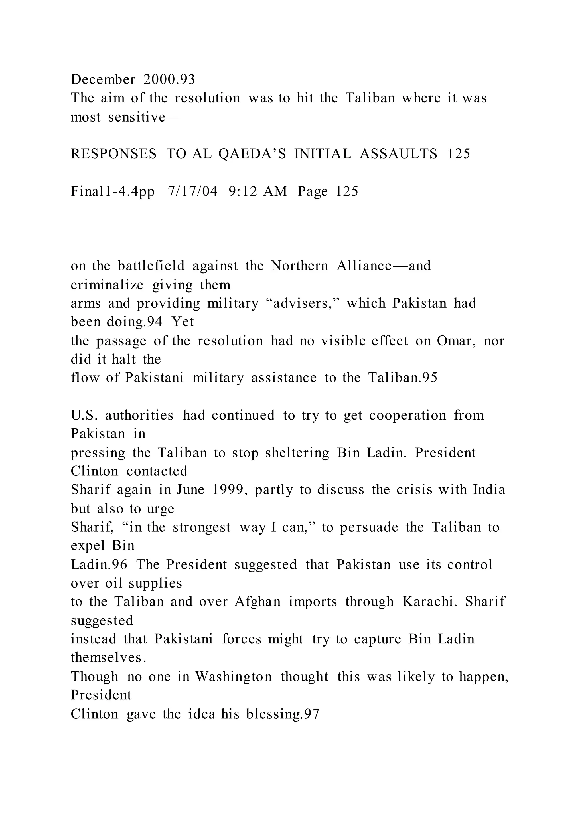 December 2000.93
The aim of the resolution was to hit the Taliban where it was
most sensitive—
RESPONSES TO AL QAEDA’S INITIAL ASSAULTS 125
Final1-4.4pp 7/17/04 9:12 AM Page 125
on the battlefield against the Northern Alliance—and
criminalize giving them
arms and providing military “advisers,” which Pakistan had
been doing.94 Yet
the passage of the resolution had no visible effect on Omar, nor
did it halt the
flow of Pakistani military assistance to the Taliban.95
U.S. authorities had continued to try to get cooperation from
Pakistan in
pressing the Taliban to stop sheltering Bin Ladin. President
Clinton contacted
Sharif again in June 1999, partly to discuss the crisis with India
but also to urge
Sharif, “in the strongest way I can,” to persuade the Taliban to
expel Bin
Ladin.96 The President suggested that Pakistan use its control
over oil supplies
to the Taliban and over Afghan imports through Karachi. Sharif
suggested
instead that Pakistani forces might try to capture Bin Ladin
themselves.
Though no one in Washington thought this was likely to happen,
President
Clinton gave the idea his blessing.97
 