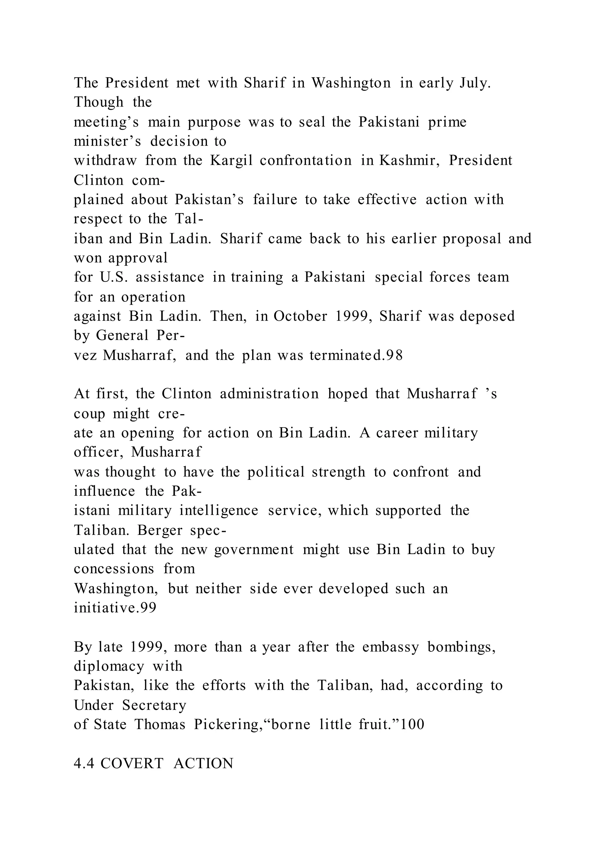The President met with Sharif in Washington in early July.
Though the
meeting’s main purpose was to seal the Pakistani prime
minister’s decision to
withdraw from the Kargil confrontation in Kashmir, President
Clinton com-
plained about Pakistan’s failure to take effective action with
respect to the Tal-
iban and Bin Ladin. Sharif came back to his earlier proposal and
won approval
for U.S. assistance in training a Pakistani special forces team
for an operation
against Bin Ladin. Then, in October 1999, Sharif was deposed
by General Per-
vez Musharraf, and the plan was terminated.98
At first, the Clinton administration hoped that Musharraf ’s
coup might cre-
ate an opening for action on Bin Ladin. A career military
officer, Musharraf
was thought to have the political strength to confront and
influence the Pak-
istani military intelligence service, which supported the
Taliban. Berger spec-
ulated that the new government might use Bin Ladin to buy
concessions from
Washington, but neither side ever developed such an
initiative.99
By late 1999, more than a year after the embassy bombings,
diplomacy with
Pakistan, like the efforts with the Taliban, had, according to
Under Secretary
of State Thomas Pickering,“borne little fruit.”100
4.4 COVERT ACTION
 