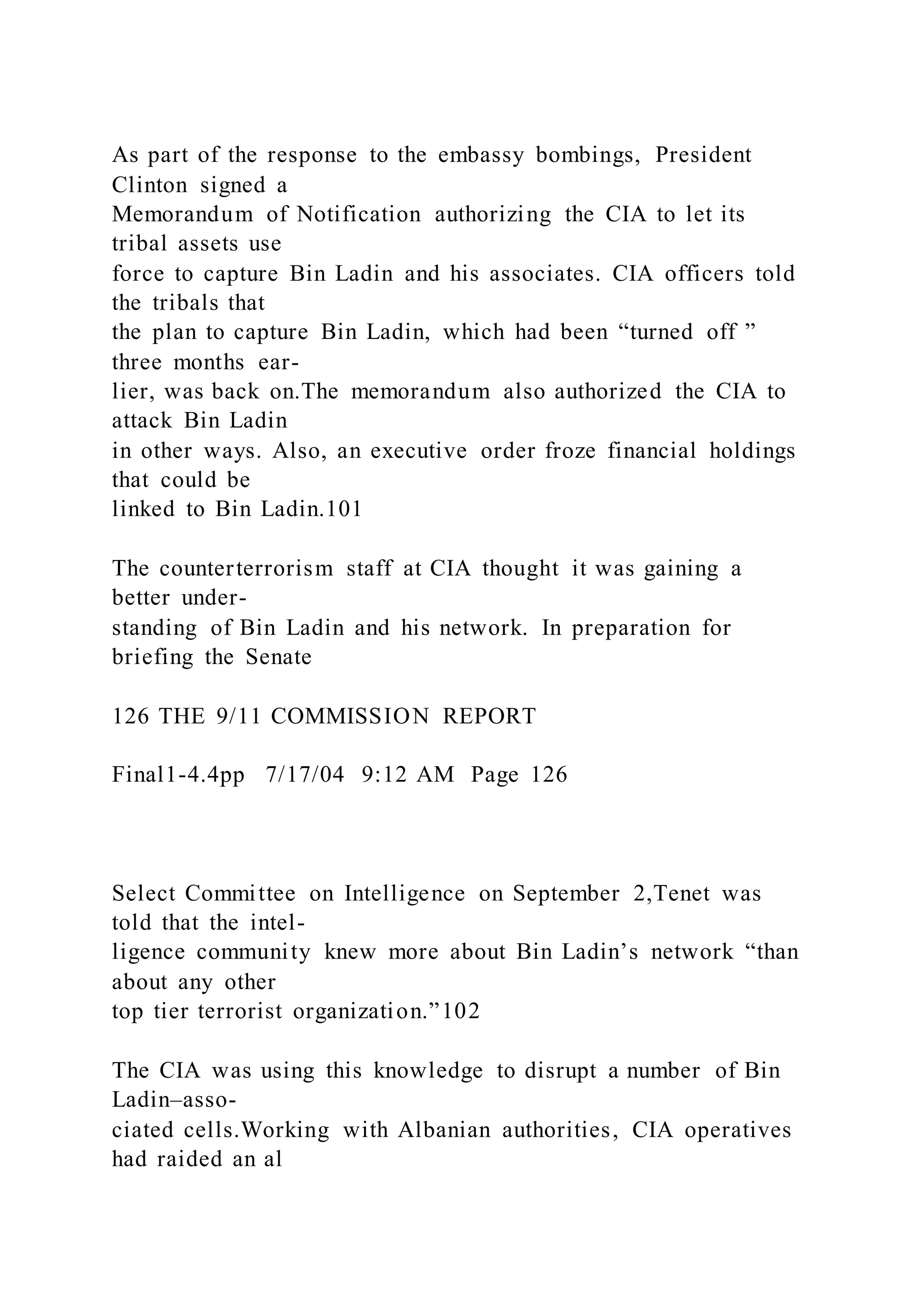 As part of the response to the embassy bombings, President
Clinton signed a
Memorandum of Notification authorizing the CIA to let its
tribal assets use
force to capture Bin Ladin and his associates. CIA officers told
the tribals that
the plan to capture Bin Ladin, which had been “turned off ”
three months ear-
lier, was back on.The memorandum also authorized the CIA to
attack Bin Ladin
in other ways. Also, an executive order froze financial holdings
that could be
linked to Bin Ladin.101
The counterterrorism staff at CIA thought it was gaining a
better under-
standing of Bin Ladin and his network. In preparation for
briefing the Senate
126 THE 9/11 COMMISSION REPORT
Final1-4.4pp 7/17/04 9:12 AM Page 126
Select Committee on Intelligence on September 2,Tenet was
told that the intel-
ligence community knew more about Bin Ladin’s network “than
about any other
top tier terrorist organization.”102
The CIA was using this knowledge to disrupt a number of Bin
Ladin–asso-
ciated cells.Working with Albanian authorities, CIA operatives
had raided an al
 