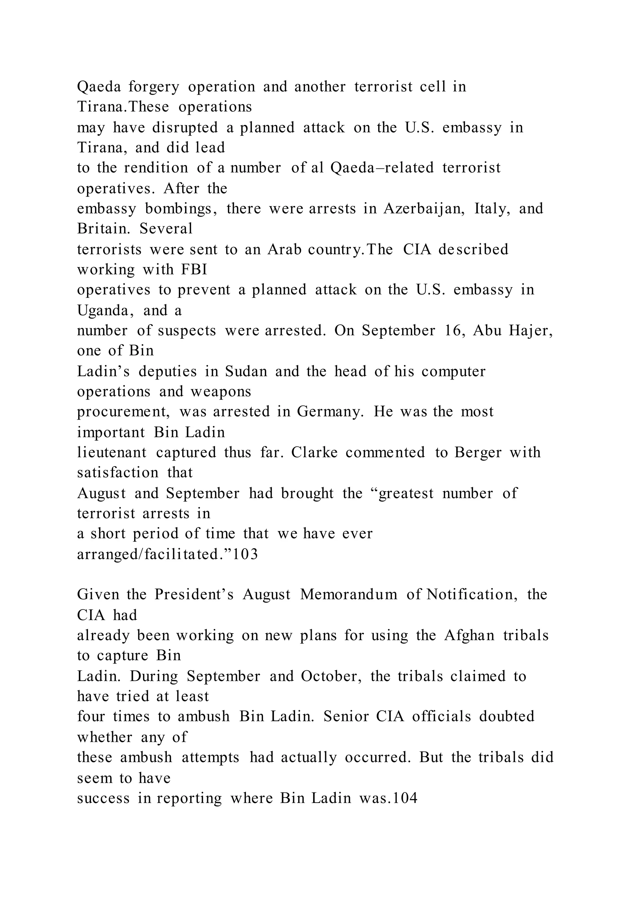 Qaeda forgery operation and another terrorist cell in
Tirana.These operations
may have disrupted a planned attack on the U.S. embassy in
Tirana, and did lead
to the rendition of a number of al Qaeda–related terrorist
operatives. After the
embassy bombings, there were arrests in Azerbaijan, Italy, and
Britain. Several
terrorists were sent to an Arab country.The CIA described
working with FBI
operatives to prevent a planned attack on the U.S. embassy in
Uganda, and a
number of suspects were arrested. On September 16, Abu Hajer,
one of Bin
Ladin’s deputies in Sudan and the head of his computer
operations and weapons
procurement, was arrested in Germany. He was the most
important Bin Ladin
lieutenant captured thus far. Clarke commented to Berger with
satisfaction that
August and September had brought the “greatest number of
terrorist arrests in
a short period of time that we have ever
arranged/facilitated.”103
Given the President’s August Memorandum of Notification, the
CIA had
already been working on new plans for using the Afghan tribals
to capture Bin
Ladin. During September and October, the tribals claimed to
have tried at least
four times to ambush Bin Ladin. Senior CIA officials doubted
whether any of
these ambush attempts had actually occurred. But the tribals did
seem to have
success in reporting where Bin Ladin was.104
 