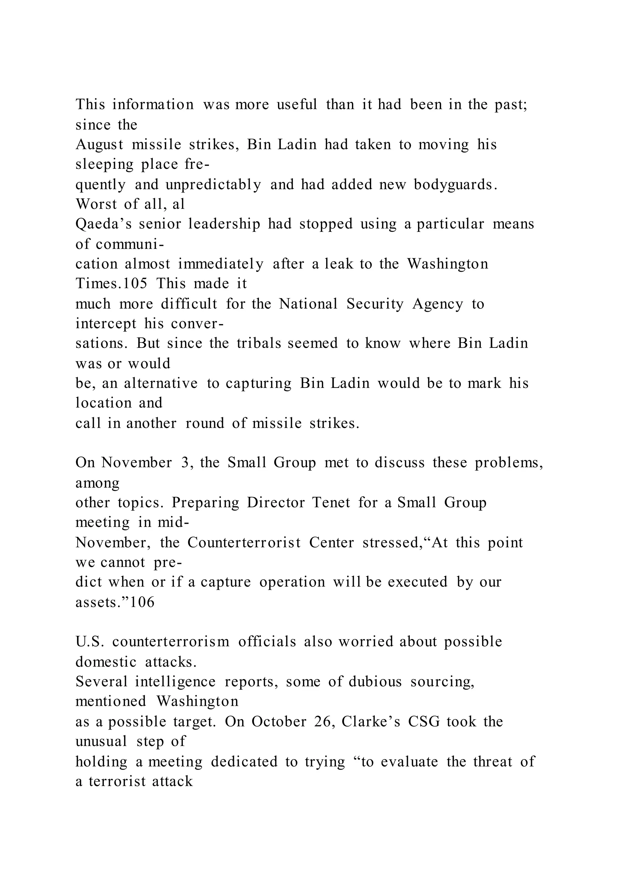 This information was more useful than it had been in the past;
since the
August missile strikes, Bin Ladin had taken to moving his
sleeping place fre-
quently and unpredictably and had added new bodyguards.
Worst of all, al
Qaeda’s senior leadership had stopped using a particular means
of communi-
cation almost immediately after a leak to the Washington
Times.105 This made it
much more difficult for the National Security Agency to
intercept his conver-
sations. But since the tribals seemed to know where Bin Ladin
was or would
be, an alternative to capturing Bin Ladin would be to mark his
location and
call in another round of missile strikes.
On November 3, the Small Group met to discuss these problems,
among
other topics. Preparing Director Tenet for a Small Group
meeting in mid-
November, the Counterterrorist Center stressed,“At this point
we cannot pre-
dict when or if a capture operation will be executed by our
assets.”106
U.S. counterterrorism officials also worried about possible
domestic attacks.
Several intelligence reports, some of dubious sourcing,
mentioned Washington
as a possible target. On October 26, Clarke’s CSG took the
unusual step of
holding a meeting dedicated to trying “to evaluate the threat of
a terrorist attack
 