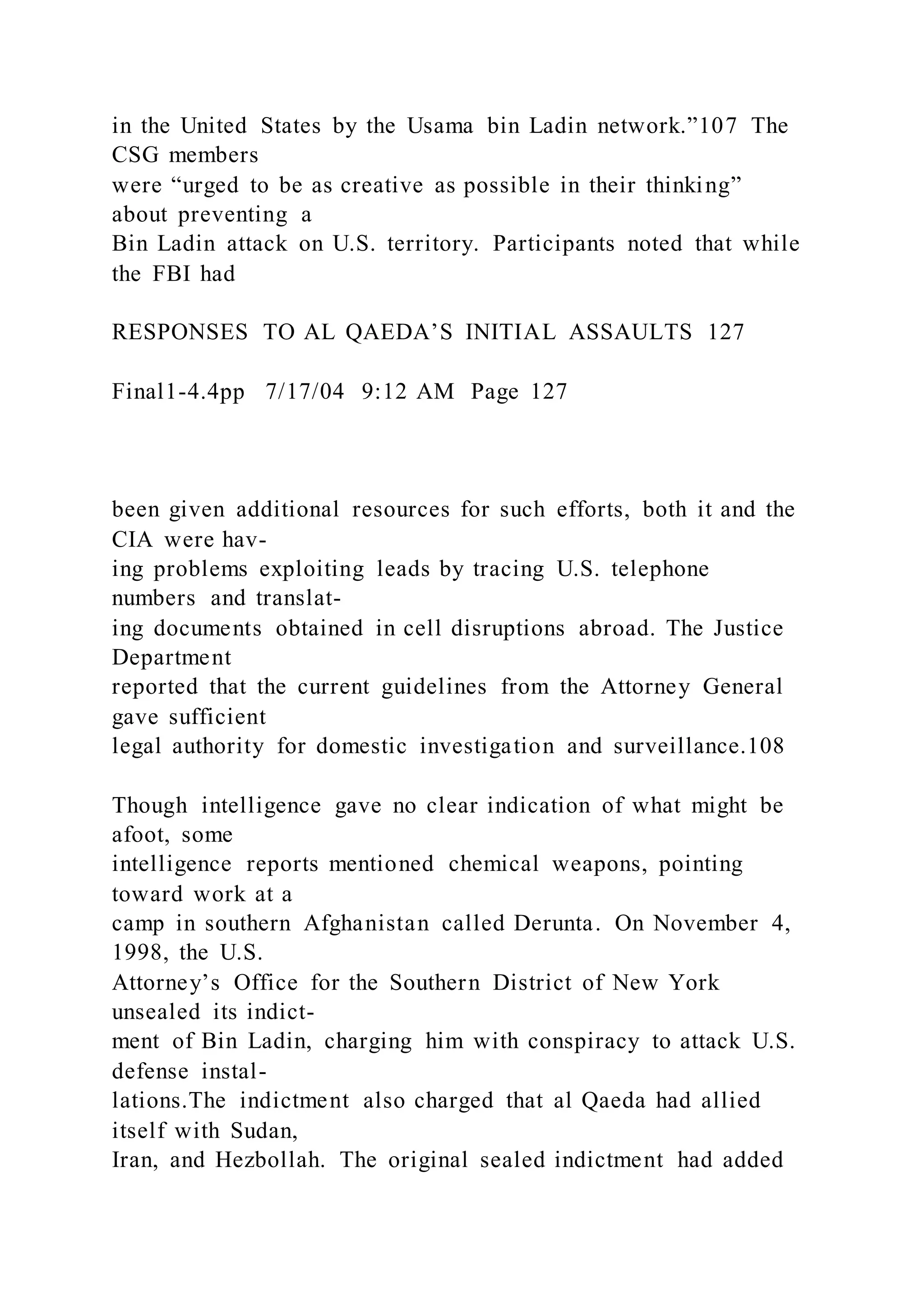 in the United States by the Usama bin Ladin network.”107 The
CSG members
were “urged to be as creative as possible in their thinking”
about preventing a
Bin Ladin attack on U.S. territory. Participants noted that while
the FBI had
RESPONSES TO AL QAEDA’S INITIAL ASSAULTS 127
Final1-4.4pp 7/17/04 9:12 AM Page 127
been given additional resources for such efforts, both it and the
CIA were hav-
ing problems exploiting leads by tracing U.S. telephone
numbers and translat-
ing documents obtained in cell disruptions abroad. The Justice
Department
reported that the current guidelines from the Attorney General
gave sufficient
legal authority for domestic investigation and surveillance.108
Though intelligence gave no clear indication of what might be
afoot, some
intelligence reports mentioned chemical weapons, pointing
toward work at a
camp in southern Afghanistan called Derunta. On November 4,
1998, the U.S.
Attorney’s Office for the Southern District of New York
unsealed its indict-
ment of Bin Ladin, charging him with conspiracy to attack U.S.
defense instal-
lations.The indictment also charged that al Qaeda had allied
itself with Sudan,
Iran, and Hezbollah. The original sealed indictment had added
 