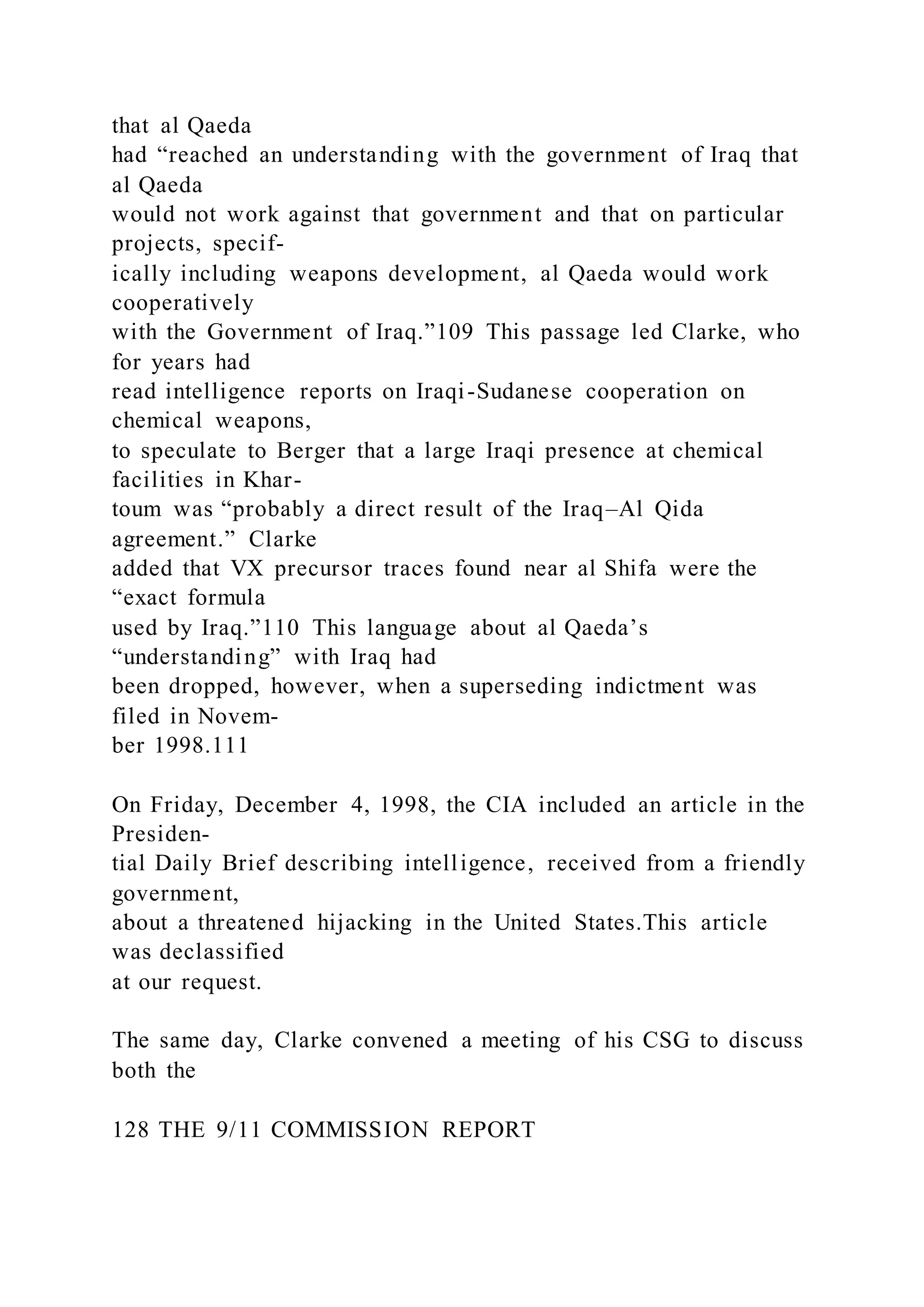 that al Qaeda
had “reached an understanding with the government of Iraq that
al Qaeda
would not work against that government and that on particular
projects, specif-
ically including weapons development, al Qaeda would work
cooperatively
with the Government of Iraq.”109 This passage led Clarke, who
for years had
read intelligence reports on Iraqi-Sudanese cooperation on
chemical weapons,
to speculate to Berger that a large Iraqi presence at chemical
facilities in Khar-
toum was “probably a direct result of the Iraq–Al Qida
agreement.” Clarke
added that VX precursor traces found near al Shifa were the
“exact formula
used by Iraq.”110 This language about al Qaeda’s
“understanding” with Iraq had
been dropped, however, when a superseding indictment was
filed in Novem-
ber 1998.111
On Friday, December 4, 1998, the CIA included an article in the
Presiden-
tial Daily Brief describing intelligence, received from a friendly
government,
about a threatened hijacking in the United States.This article
was declassified
at our request.
The same day, Clarke convened a meeting of his CSG to discuss
both the
128 THE 9/11 COMMISSION REPORT
 