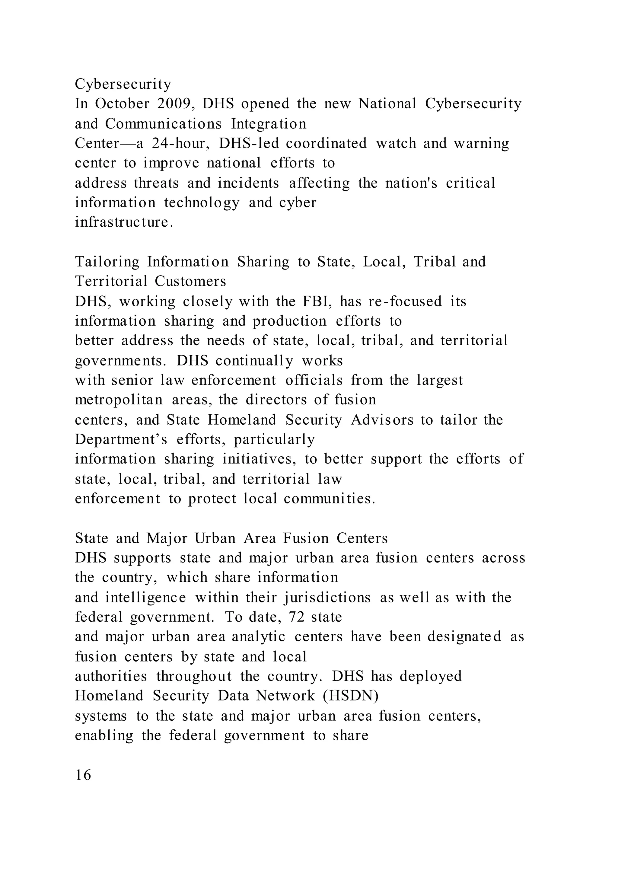Cybersecurity
In October 2009, DHS opened the new National Cybersecurity
and Communications Integration
Center—a 24-hour, DHS-led coordinated watch and warning
center to improve national efforts to
address threats and incidents affecting the nation's critical
information technology and cyber
infrastructure.
Tailoring Information Sharing to State, Local, Tribal and
Territorial Customers
DHS, working closely with the FBI, has re-focused its
information sharing and production efforts to
better address the needs of state, local, tribal, and territorial
governments. DHS continually works
with senior law enforcement officials from the largest
metropolitan areas, the directors of fusion
centers, and State Homeland Security Advisors to tailor the
Department’s efforts, particularly
information sharing initiatives, to better support the efforts of
state, local, tribal, and territorial law
enforcement to protect local communities.
State and Major Urban Area Fusion Centers
DHS supports state and major urban area fusion centers across
the country, which share information
and intelligence within their jurisdictions as well as with the
federal government. To date, 72 state
and major urban area analytic centers have been designated as
fusion centers by state and local
authorities throughout the country. DHS has deployed
Homeland Security Data Network (HSDN)
systems to the state and major urban area fusion centers,
enabling the federal government to share
16
 