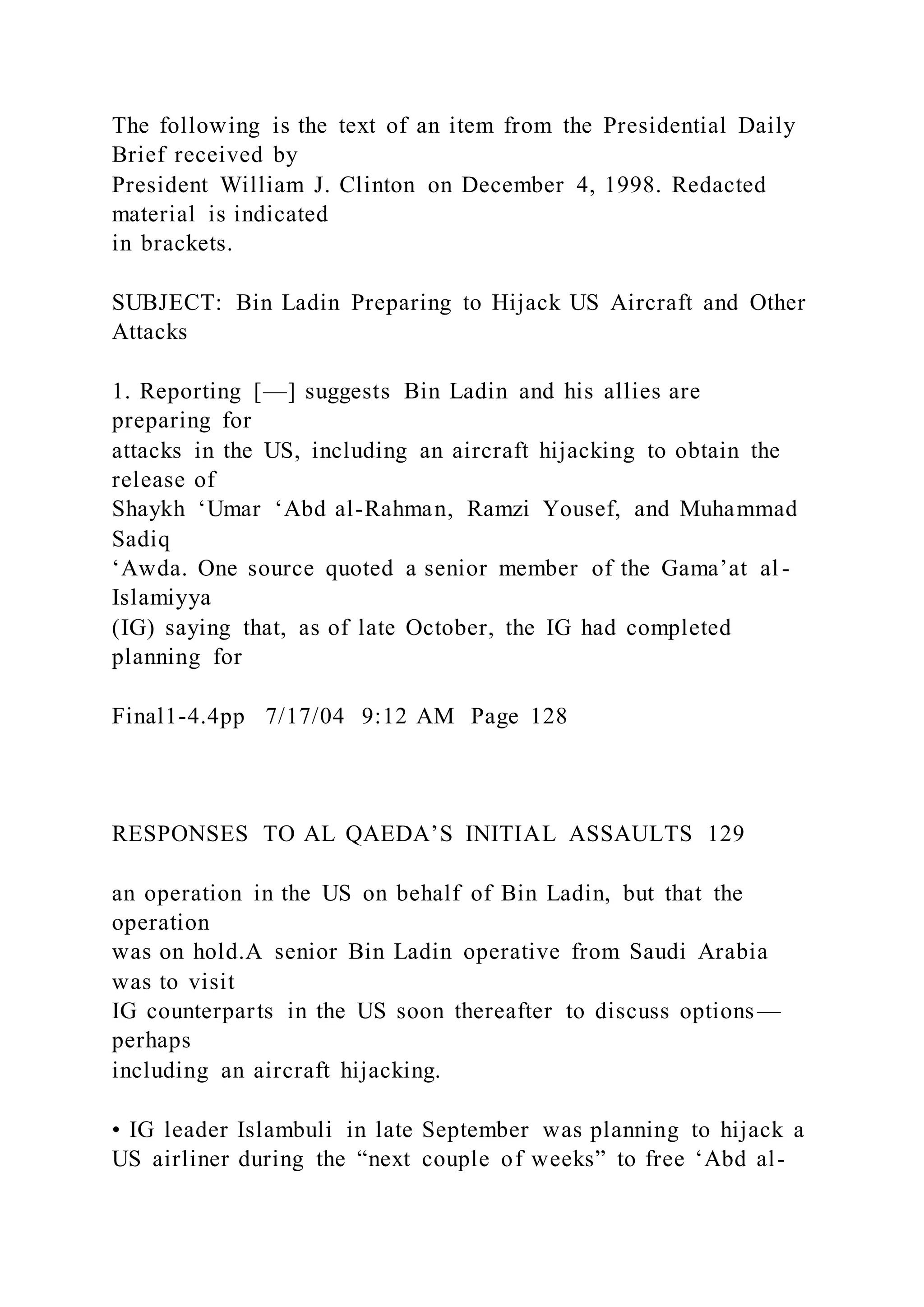The following is the text of an item from the Presidential Daily
Brief received by
President William J. Clinton on December 4, 1998. Redacted
material is indicated
in brackets.
SUBJECT: Bin Ladin Preparing to Hijack US Aircraft and Other
Attacks
1. Reporting [—] suggests Bin Ladin and his allies are
preparing for
attacks in the US, including an aircraft hijacking to obtain the
release of
Shaykh ‘Umar ‘Abd al-Rahman, Ramzi Yousef, and Muhammad
Sadiq
‘Awda. One source quoted a senior member of the Gama’at al -
Islamiyya
(IG) saying that, as of late October, the IG had completed
planning for
Final1-4.4pp 7/17/04 9:12 AM Page 128
RESPONSES TO AL QAEDA’S INITIAL ASSAULTS 129
an operation in the US on behalf of Bin Ladin, but that the
operation
was on hold.A senior Bin Ladin operative from Saudi Arabia
was to visit
IG counterparts in the US soon thereafter to discuss options—
perhaps
including an aircraft hijacking.
• IG leader Islambuli in late September was planning to hijack a
US airliner during the “next couple of weeks” to free ‘Abd al-
 