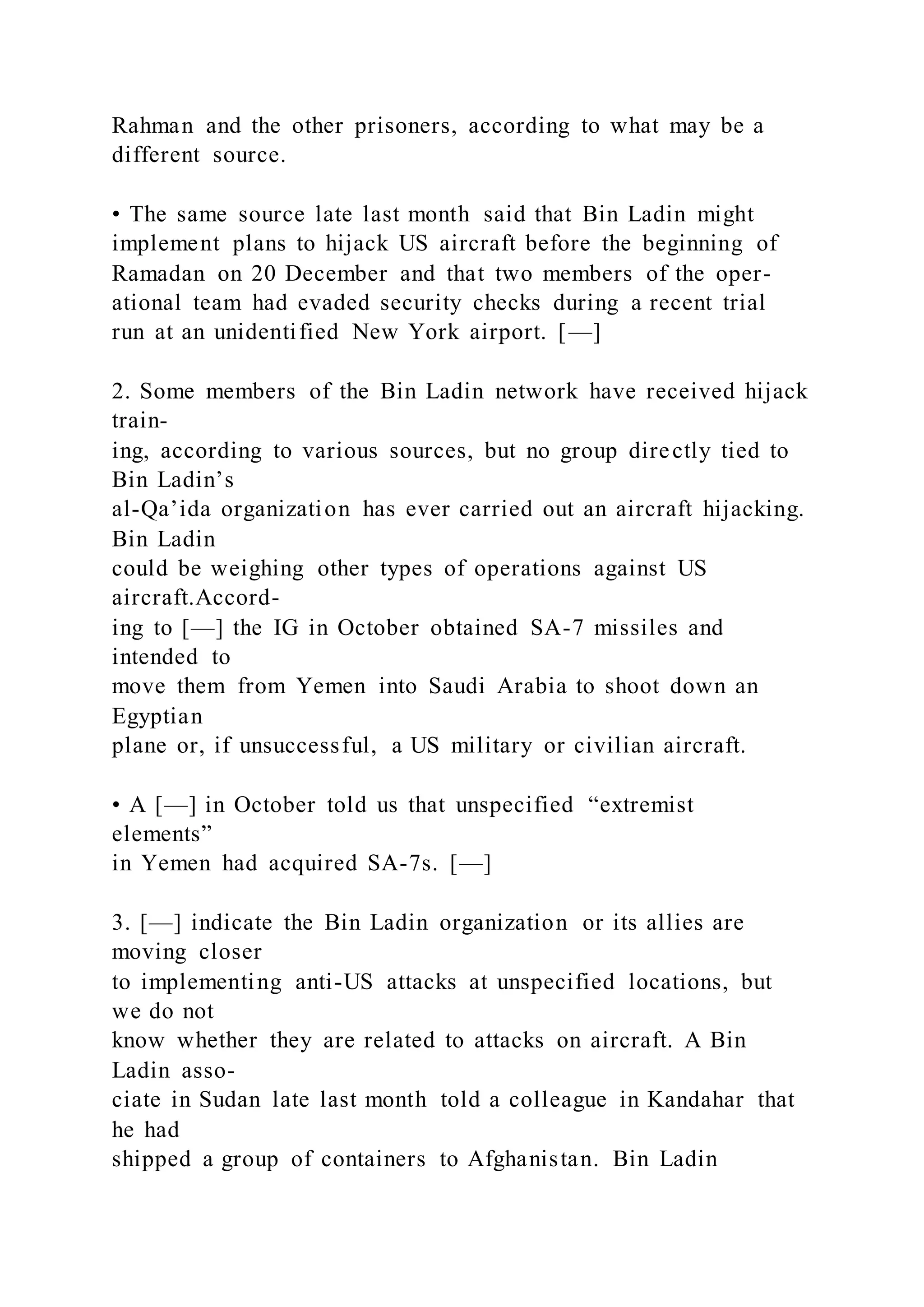 Rahman and the other prisoners, according to what may be a
different source.
• The same source late last month said that Bin Ladin might
implement plans to hijack US aircraft before the beginning of
Ramadan on 20 December and that two members of the oper-
ational team had evaded security checks during a recent trial
run at an unidentified New York airport. [—]
2. Some members of the Bin Ladin network have received hijack
train-
ing, according to various sources, but no group directly tied to
Bin Ladin’s
al-Qa’ida organization has ever carried out an aircraft hijacking.
Bin Ladin
could be weighing other types of operations against US
aircraft.Accord-
ing to [—] the IG in October obtained SA-7 missiles and
intended to
move them from Yemen into Saudi Arabia to shoot down an
Egyptian
plane or, if unsuccessful, a US military or civilian aircraft.
• A [—] in October told us that unspecified “extremist
elements”
in Yemen had acquired SA-7s. [—]
3. [—] indicate the Bin Ladin organization or its allies are
moving closer
to implementing anti-US attacks at unspecified locations, but
we do not
know whether they are related to attacks on aircraft. A Bin
Ladin asso-
ciate in Sudan late last month told a colleague in Kandahar that
he had
shipped a group of containers to Afghanistan. Bin Ladin
 
