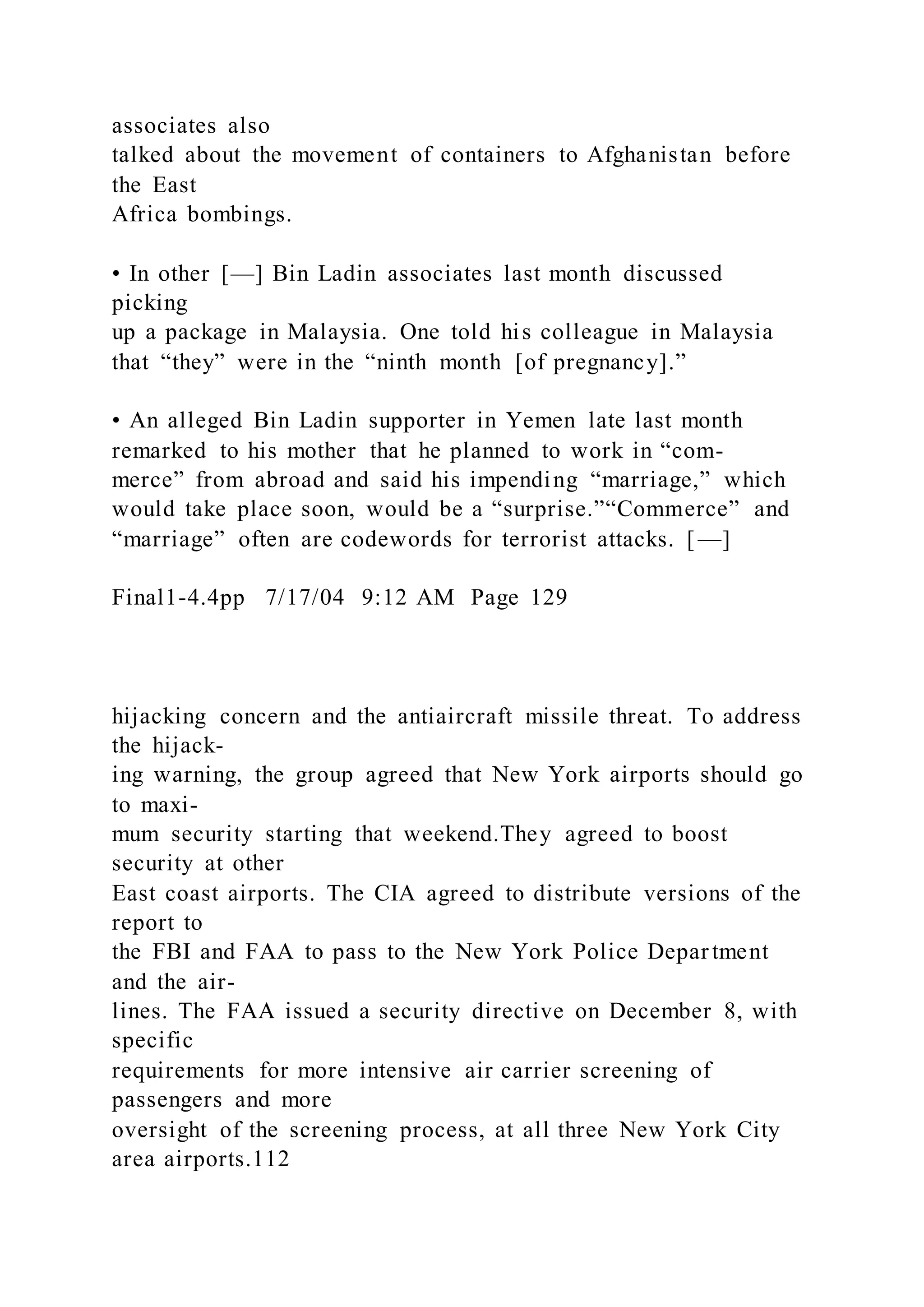 associates also
talked about the movement of containers to Afghanistan before
the East
Africa bombings.
• In other [—] Bin Ladin associates last month discussed
picking
up a package in Malaysia. One told his colleague in Malaysia
that “they” were in the “ninth month [of pregnancy].”
• An alleged Bin Ladin supporter in Yemen late last month
remarked to his mother that he planned to work in “com-
merce” from abroad and said his impending “marriage,” which
would take place soon, would be a “surprise.”“Commerce” and
“marriage” often are codewords for terrorist attacks. [ —]
Final1-4.4pp 7/17/04 9:12 AM Page 129
hijacking concern and the antiaircraft missile threat. To address
the hijack-
ing warning, the group agreed that New York airports should go
to maxi-
mum security starting that weekend.They agreed to boost
security at other
East coast airports. The CIA agreed to distribute versions of the
report to
the FBI and FAA to pass to the New York Police Department
and the air-
lines. The FAA issued a security directive on December 8, with
specific
requirements for more intensive air carrier screening of
passengers and more
oversight of the screening process, at all three New York City
area airports.112
 