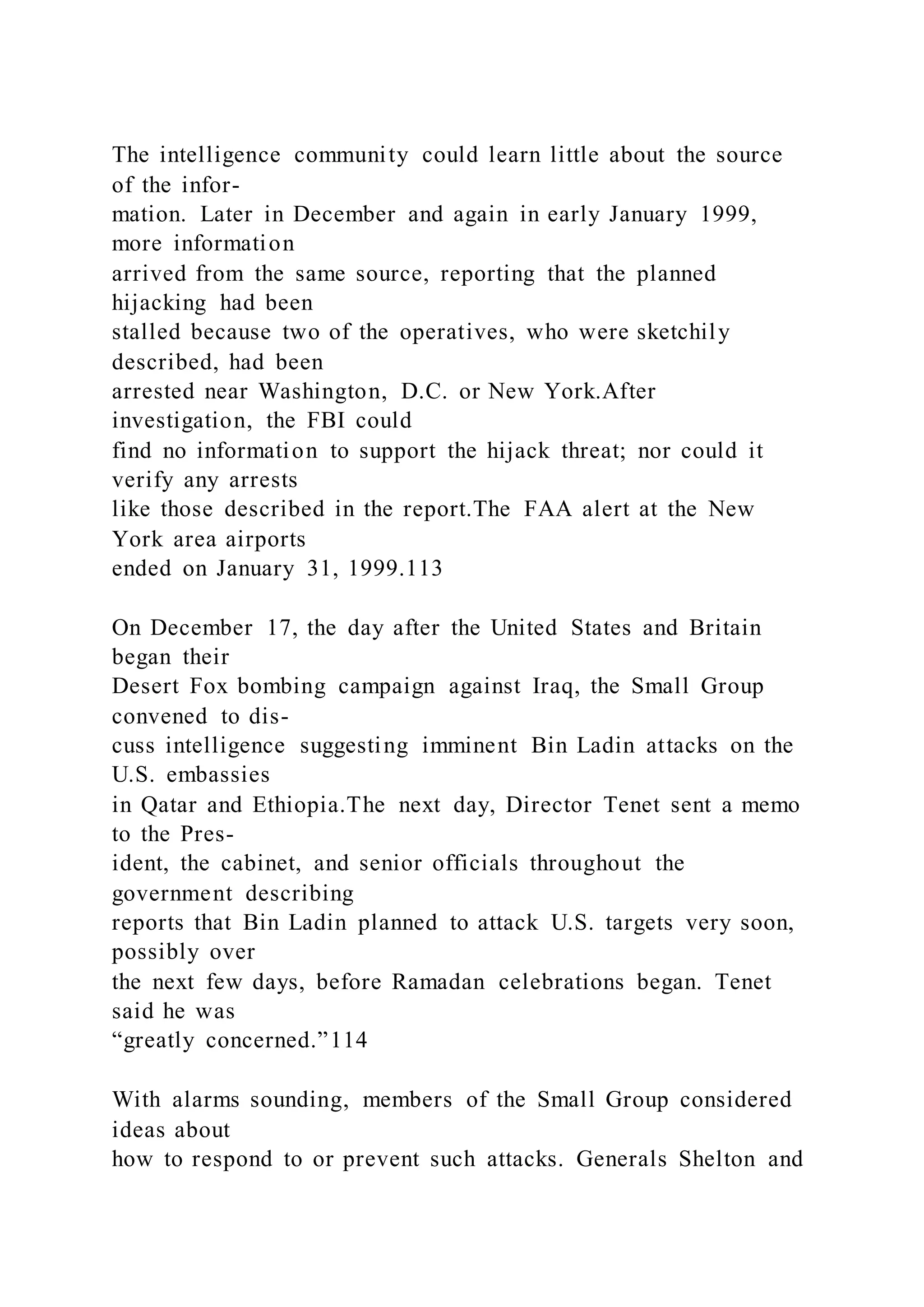 The intelligence community could learn little about the source
of the infor-
mation. Later in December and again in early January 1999,
more information
arrived from the same source, reporting that the planned
hijacking had been
stalled because two of the operatives, who were sketchily
described, had been
arrested near Washington, D.C. or New York.After
investigation, the FBI could
find no information to support the hijack threat; nor could it
verify any arrests
like those described in the report.The FAA alert at the New
York area airports
ended on January 31, 1999.113
On December 17, the day after the United States and Britain
began their
Desert Fox bombing campaign against Iraq, the Small Group
convened to dis-
cuss intelligence suggesting imminent Bin Ladin attacks on the
U.S. embassies
in Qatar and Ethiopia.The next day, Director Tenet sent a memo
to the Pres-
ident, the cabinet, and senior officials throughout the
government describing
reports that Bin Ladin planned to attack U.S. targets very soon,
possibly over
the next few days, before Ramadan celebrations began. Tenet
said he was
“greatly concerned.”114
With alarms sounding, members of the Small Group considered
ideas about
how to respond to or prevent such attacks. Generals Shelton and
 