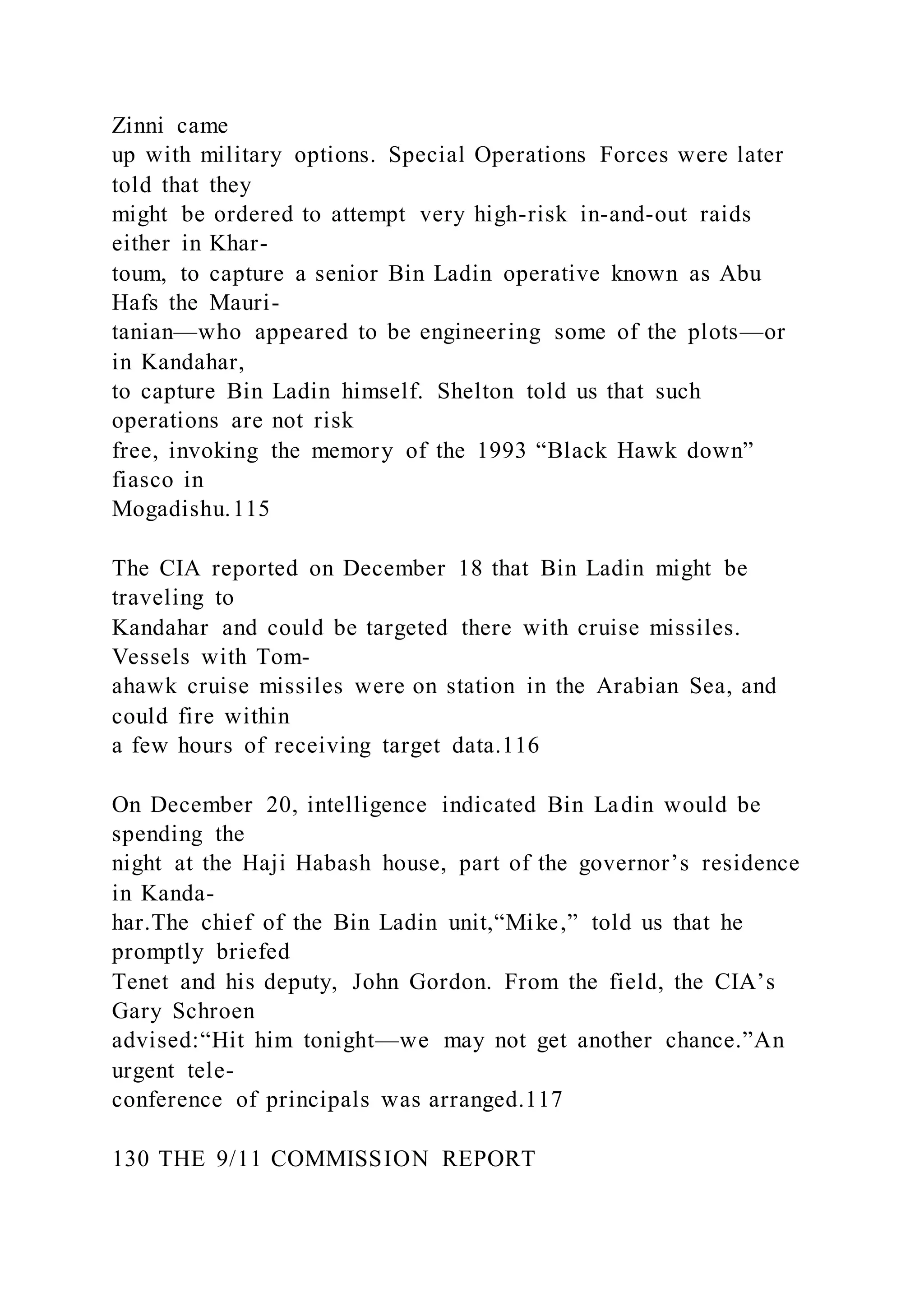 Zinni came
up with military options. Special Operations Forces were later
told that they
might be ordered to attempt very high-risk in-and-out raids
either in Khar-
toum, to capture a senior Bin Ladin operative known as Abu
Hafs the Mauri-
tanian—who appeared to be engineering some of the plots—or
in Kandahar,
to capture Bin Ladin himself. Shelton told us that such
operations are not risk
free, invoking the memory of the 1993 “Black Hawk down”
fiasco in
Mogadishu.115
The CIA reported on December 18 that Bin Ladin might be
traveling to
Kandahar and could be targeted there with cruise missiles.
Vessels with Tom-
ahawk cruise missiles were on station in the Arabian Sea, and
could fire within
a few hours of receiving target data.116
On December 20, intelligence indicated Bin Ladin would be
spending the
night at the Haji Habash house, part of the governor’s residence
in Kanda-
har.The chief of the Bin Ladin unit,“Mike,” told us that he
promptly briefed
Tenet and his deputy, John Gordon. From the field, the CIA’s
Gary Schroen
advised:“Hit him tonight—we may not get another chance.”An
urgent tele-
conference of principals was arranged.117
130 THE 9/11 COMMISSION REPORT
 
