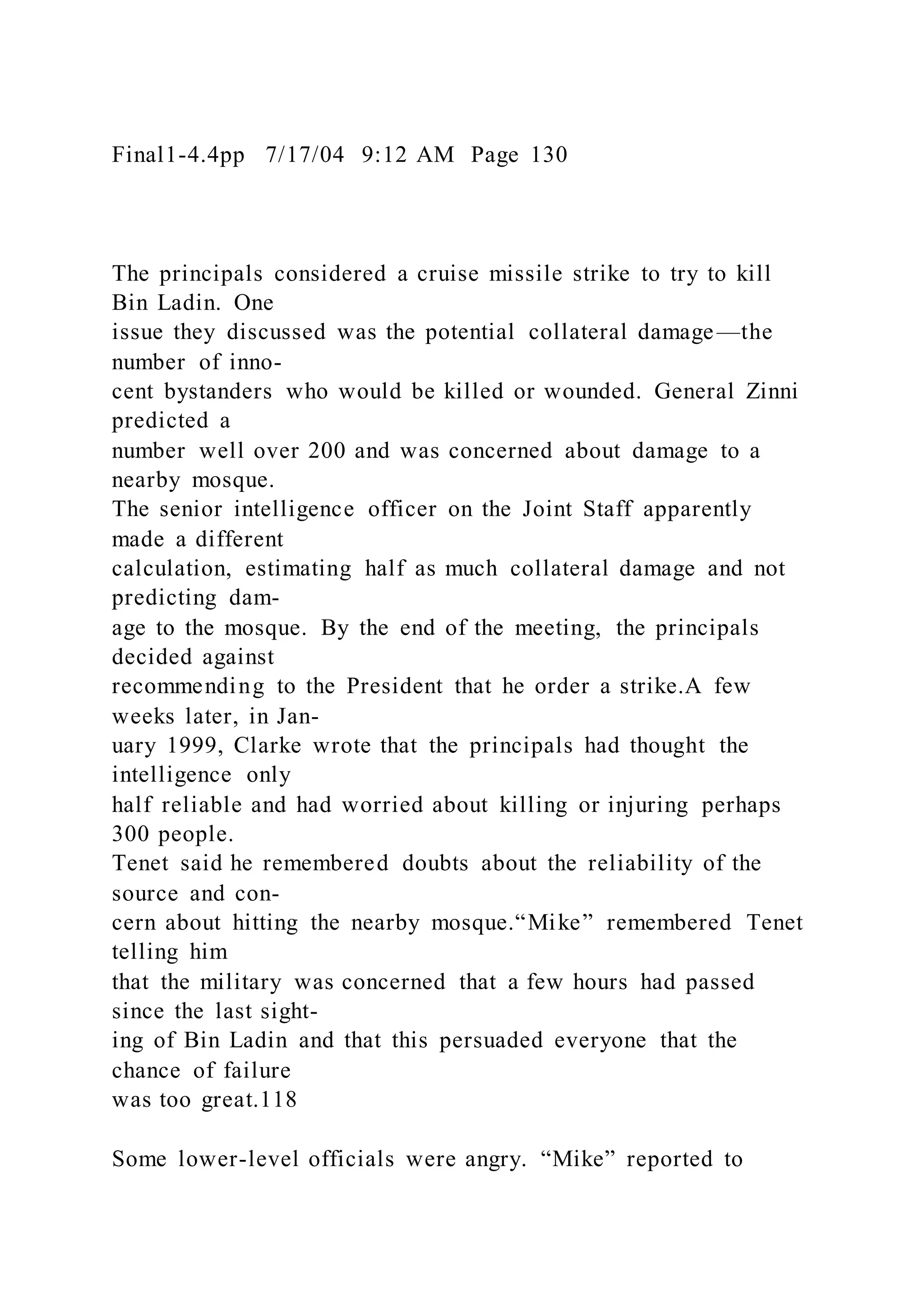 Final1-4.4pp 7/17/04 9:12 AM Page 130
The principals considered a cruise missile strike to try to kill
Bin Ladin. One
issue they discussed was the potential collateral damage—the
number of inno-
cent bystanders who would be killed or wounded. General Zinni
predicted a
number well over 200 and was concerned about damage to a
nearby mosque.
The senior intelligence officer on the Joint Staff apparently
made a different
calculation, estimating half as much collateral damage and not
predicting dam-
age to the mosque. By the end of the meeting, the principals
decided against
recommending to the President that he order a strike.A few
weeks later, in Jan-
uary 1999, Clarke wrote that the principals had thought the
intelligence only
half reliable and had worried about killing or injuring perhaps
300 people.
Tenet said he remembered doubts about the reliability of the
source and con-
cern about hitting the nearby mosque.“Mike” remembered Tenet
telling him
that the military was concerned that a few hours had passed
since the last sight-
ing of Bin Ladin and that this persuaded everyone that the
chance of failure
was too great.118
Some lower-level officials were angry. “Mike” reported to
 