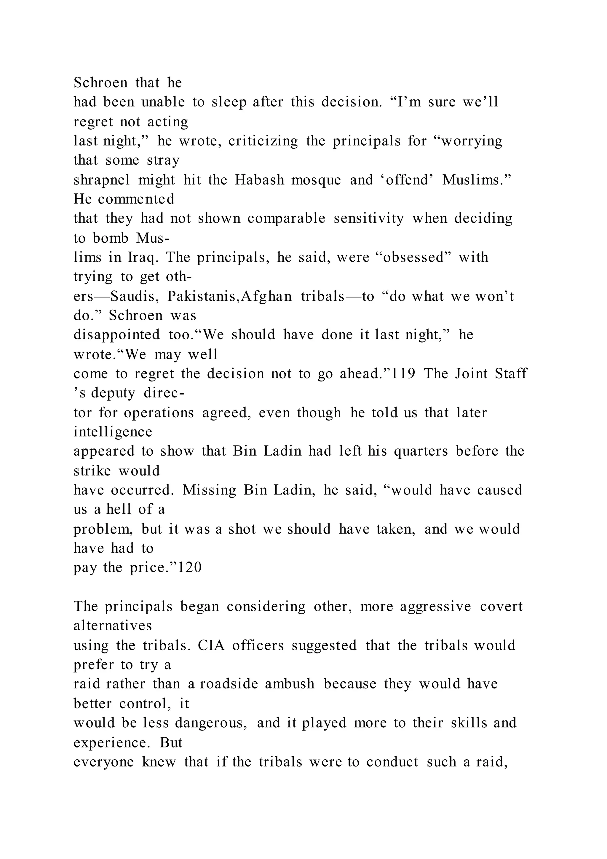 Schroen that he
had been unable to sleep after this decision. “I’m sure we’ll
regret not acting
last night,” he wrote, criticizing the principals for “worrying
that some stray
shrapnel might hit the Habash mosque and ‘offend’ Muslims.”
He commented
that they had not shown comparable sensitivity when deciding
to bomb Mus-
lims in Iraq. The principals, he said, were “obsessed” with
trying to get oth-
ers—Saudis, Pakistanis,Afghan tribals—to “do what we won’t
do.” Schroen was
disappointed too.“We should have done it last night,” he
wrote.“We may well
come to regret the decision not to go ahead.”119 The Joint Staff
’s deputy direc-
tor for operations agreed, even though he told us that later
intelligence
appeared to show that Bin Ladin had left his quarters before the
strike would
have occurred. Missing Bin Ladin, he said, “would have caused
us a hell of a
problem, but it was a shot we should have taken, and we would
have had to
pay the price.”120
The principals began considering other, more aggressive covert
alternatives
using the tribals. CIA officers suggested that the tribals would
prefer to try a
raid rather than a roadside ambush because they would have
better control, it
would be less dangerous, and it played more to their skills and
experience. But
everyone knew that if the tribals were to conduct such a raid,
 