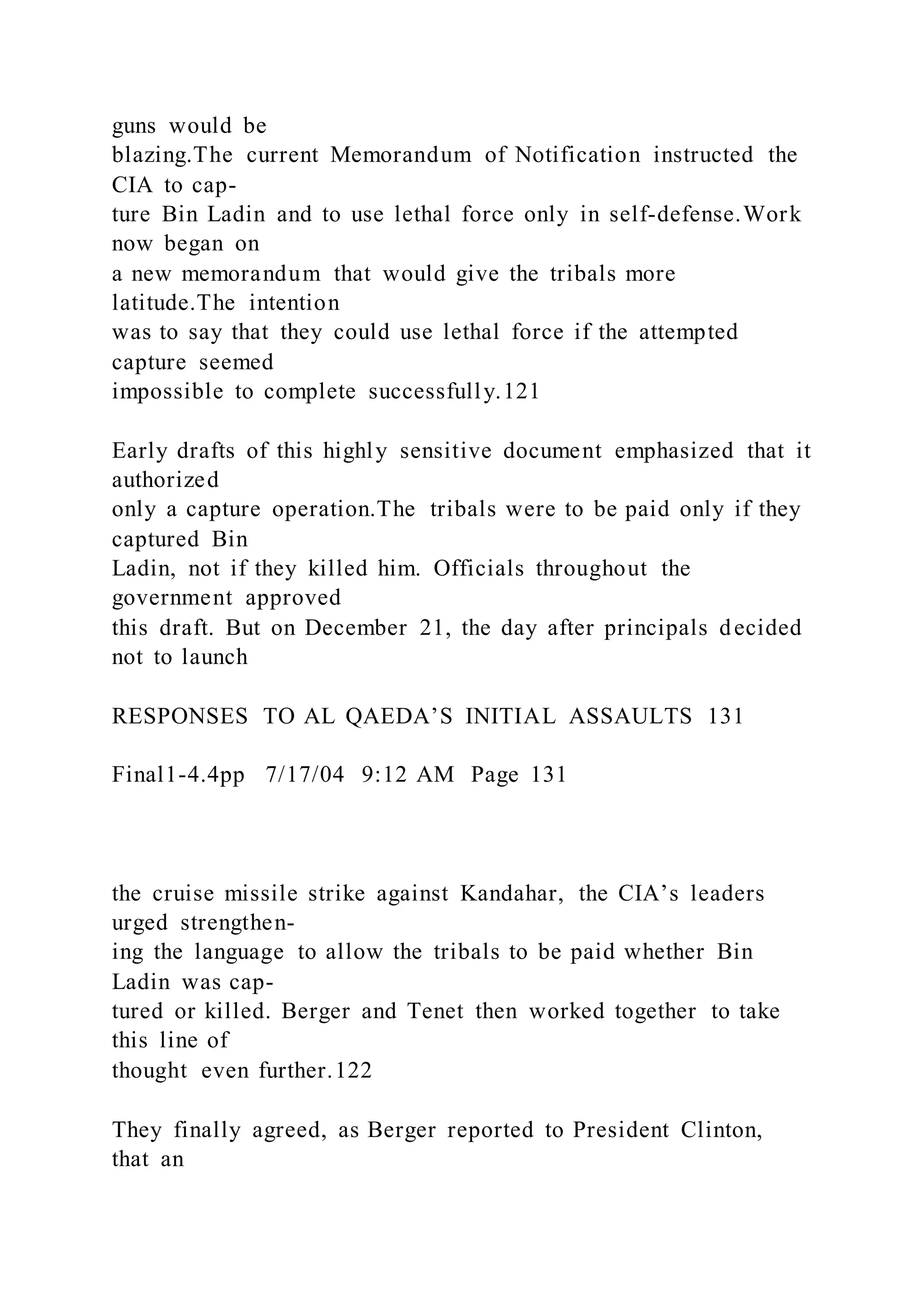 guns would be
blazing.The current Memorandum of Notification instructed the
CIA to cap-
ture Bin Ladin and to use lethal force only in self-defense.Work
now began on
a new memorandum that would give the tribals more
latitude.The intention
was to say that they could use lethal force if the attempted
capture seemed
impossible to complete successfully.121
Early drafts of this highly sensitive document emphasized that it
authorized
only a capture operation.The tribals were to be paid only if they
captured Bin
Ladin, not if they killed him. Officials throughout the
government approved
this draft. But on December 21, the day after principals decided
not to launch
RESPONSES TO AL QAEDA’S INITIAL ASSAULTS 131
Final1-4.4pp 7/17/04 9:12 AM Page 131
the cruise missile strike against Kandahar, the CIA’s leaders
urged strengthen-
ing the language to allow the tribals to be paid whether Bin
Ladin was cap-
tured or killed. Berger and Tenet then worked together to take
this line of
thought even further.122
They finally agreed, as Berger reported to President Clinton,
that an
 