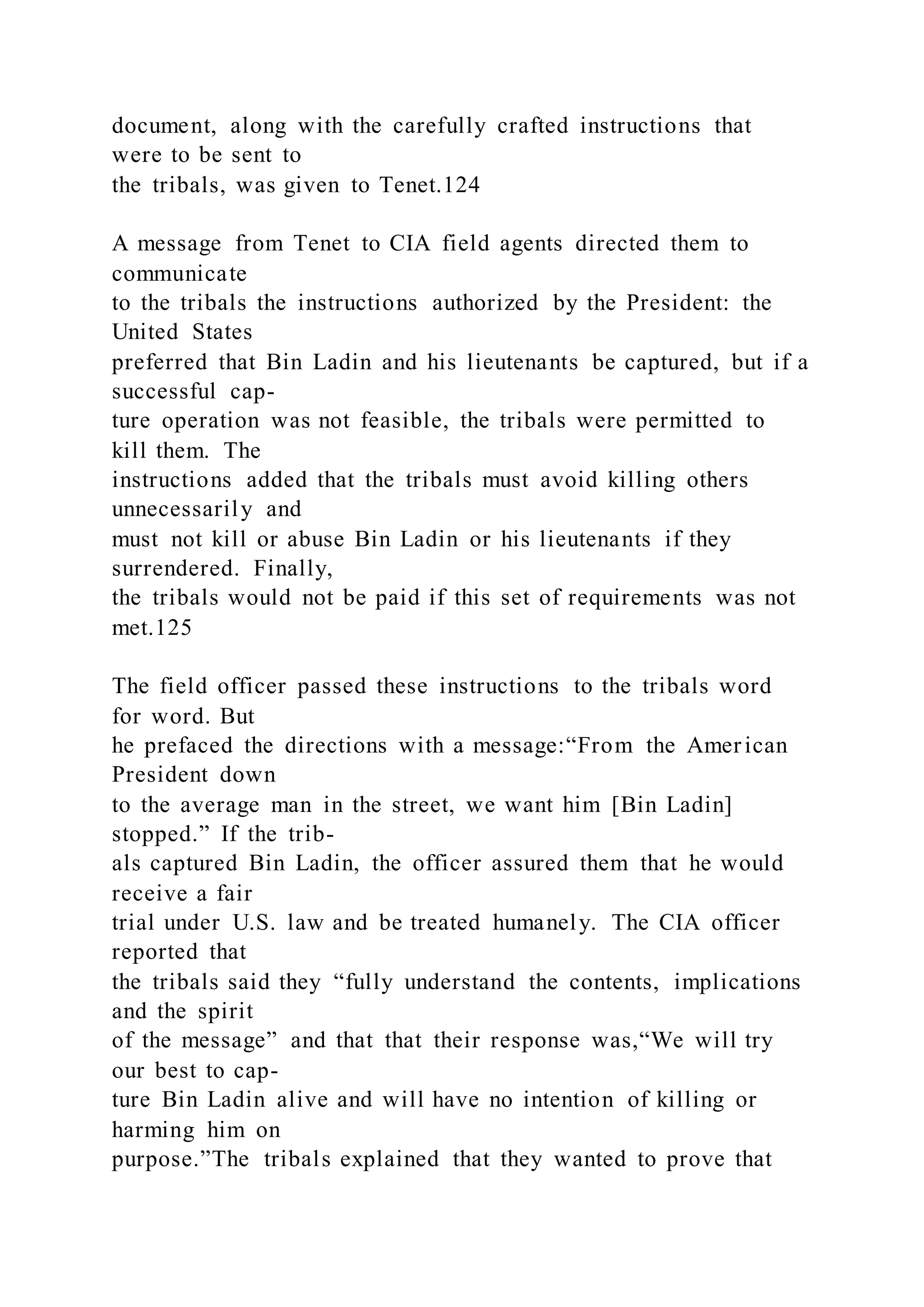 document, along with the carefully crafted instructions that
were to be sent to
the tribals, was given to Tenet.124
A message from Tenet to CIA field agents directed them to
communicate
to the tribals the instructions authorized by the President: the
United States
preferred that Bin Ladin and his lieutenants be captured, but if a
successful cap-
ture operation was not feasible, the tribals were permitted to
kill them. The
instructions added that the tribals must avoid killing others
unnecessarily and
must not kill or abuse Bin Ladin or his lieutenants if they
surrendered. Finally,
the tribals would not be paid if this set of requirements was not
met.125
The field officer passed these instructions to the tribals word
for word. But
he prefaced the directions with a message:“From the American
President down
to the average man in the street, we want him [Bin Ladin]
stopped.” If the trib-
als captured Bin Ladin, the officer assured them that he would
receive a fair
trial under U.S. law and be treated humanely. The CIA officer
reported that
the tribals said they “fully understand the contents, implications
and the spirit
of the message” and that that their response was,“We will try
our best to cap-
ture Bin Ladin alive and will have no intention of killing or
harming him on
purpose.”The tribals explained that they wanted to prove that
 