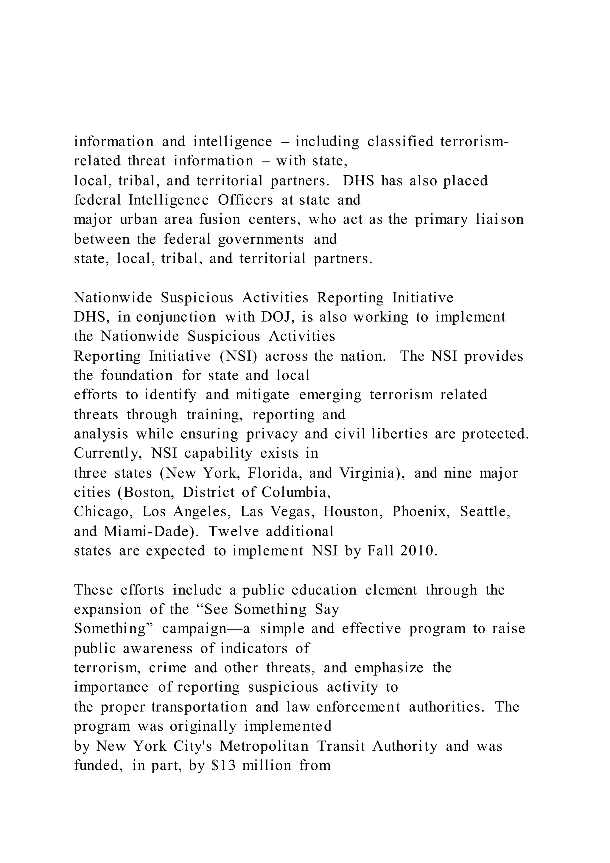 information and intelligence – including classified terrorism-
related threat information – with state,
local, tribal, and territorial partners. DHS has also placed
federal Intelligence Officers at state and
major urban area fusion centers, who act as the primary liai son
between the federal governments and
state, local, tribal, and territorial partners.
Nationwide Suspicious Activities Reporting Initiative
DHS, in conjunction with DOJ, is also working to implement
the Nationwide Suspicious Activities
Reporting Initiative (NSI) across the nation. The NSI provides
the foundation for state and local
efforts to identify and mitigate emerging terrorism related
threats through training, reporting and
analysis while ensuring privacy and civil liberties are protected.
Currently, NSI capability exists in
three states (New York, Florida, and Virginia), and nine major
cities (Boston, District of Columbia,
Chicago, Los Angeles, Las Vegas, Houston, Phoenix, Seattle,
and Miami-Dade). Twelve additional
states are expected to implement NSI by Fall 2010.
These efforts include a public education element through the
expansion of the “See Something Say
Something” campaign—a simple and effective program to raise
public awareness of indicators of
terrorism, crime and other threats, and emphasize the
importance of reporting suspicious activity to
the proper transportation and law enforcement authorities. The
program was originally implemented
by New York City's Metropolitan Transit Authority and was
funded, in part, by $13 million from
 