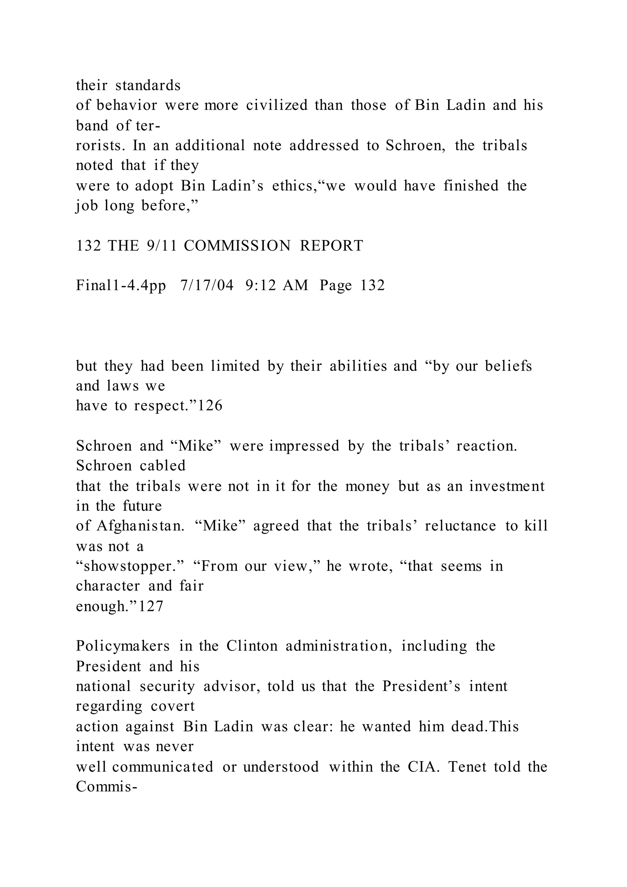 their standards
of behavior were more civilized than those of Bin Ladin and his
band of ter-
rorists. In an additional note addressed to Schroen, the tribals
noted that if they
were to adopt Bin Ladin’s ethics,“we would have finished the
job long before,”
132 THE 9/11 COMMISSION REPORT
Final1-4.4pp 7/17/04 9:12 AM Page 132
but they had been limited by their abilities and “by our beliefs
and laws we
have to respect.”126
Schroen and “Mike” were impressed by the tribals’ reaction.
Schroen cabled
that the tribals were not in it for the money but as an investment
in the future
of Afghanistan. “Mike” agreed that the tribals’ reluctance to kill
was not a
“showstopper.” “From our view,” he wrote, “that seems in
character and fair
enough.”127
Policymakers in the Clinton administration, including the
President and his
national security advisor, told us that the President’s intent
regarding covert
action against Bin Ladin was clear: he wanted him dead.This
intent was never
well communicated or understood within the CIA. Tenet told the
Commis-
 