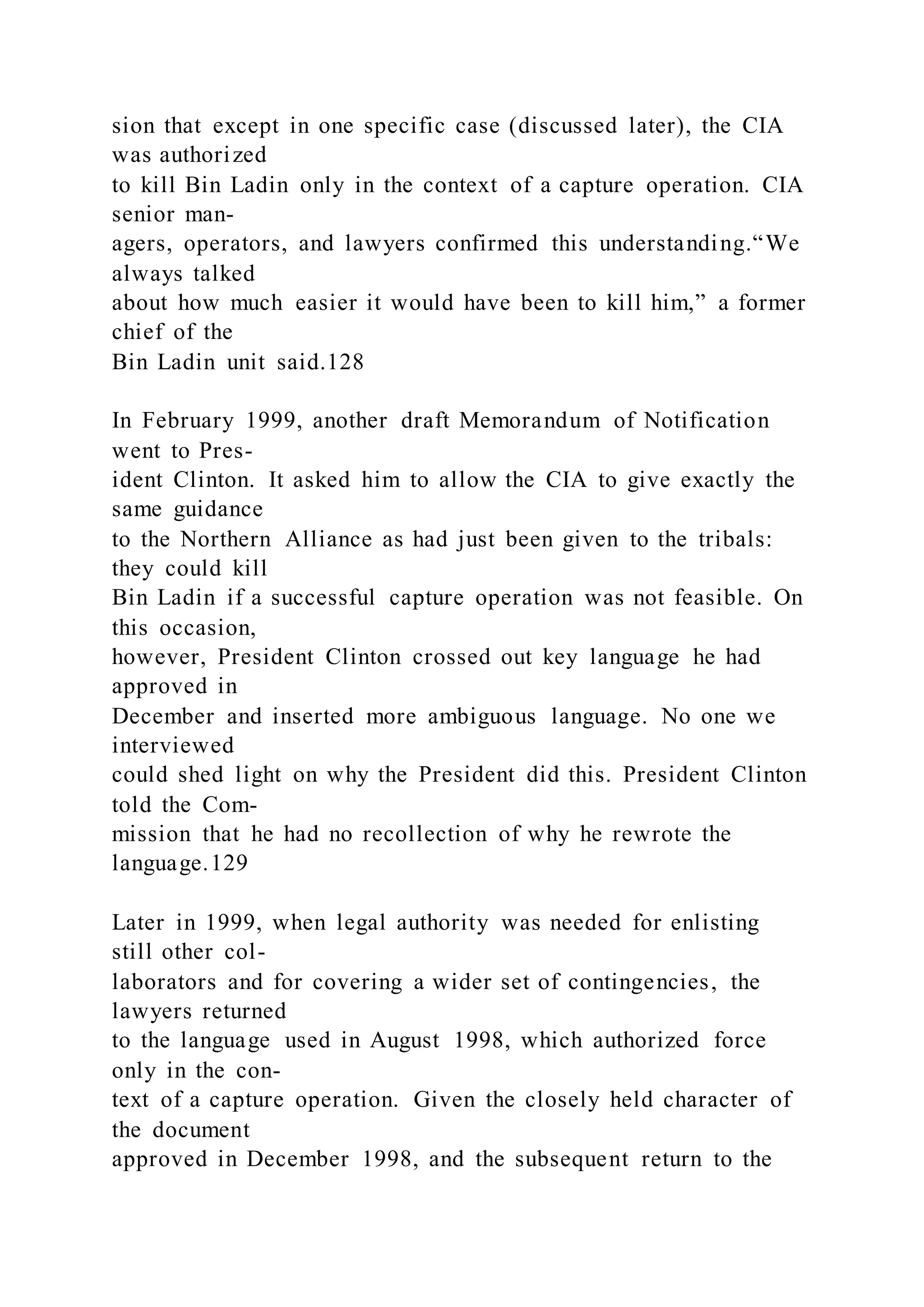 sion that except in one specific case (discussed later), the CIA
was authorized
to kill Bin Ladin only in the context of a capture operation. CIA
senior man-
agers, operators, and lawyers confirmed this understanding.“We
always talked
about how much easier it would have been to kill him,” a former
chief of the
Bin Ladin unit said.128
In February 1999, another draft Memorandum of Notification
went to Pres-
ident Clinton. It asked him to allow the CIA to give exactly the
same guidance
to the Northern Alliance as had just been given to the tribals:
they could kill
Bin Ladin if a successful capture operation was not feasible. On
this occasion,
however, President Clinton crossed out key language he had
approved in
December and inserted more ambiguous language. No one we
interviewed
could shed light on why the President did this. President Clinton
told the Com-
mission that he had no recollection of why he rewrote the
language.129
Later in 1999, when legal authority was needed for enlisting
still other col-
laborators and for covering a wider set of contingencies, the
lawyers returned
to the language used in August 1998, which authorized force
only in the con-
text of a capture operation. Given the closely held character of
the document
approved in December 1998, and the subsequent return to the
 