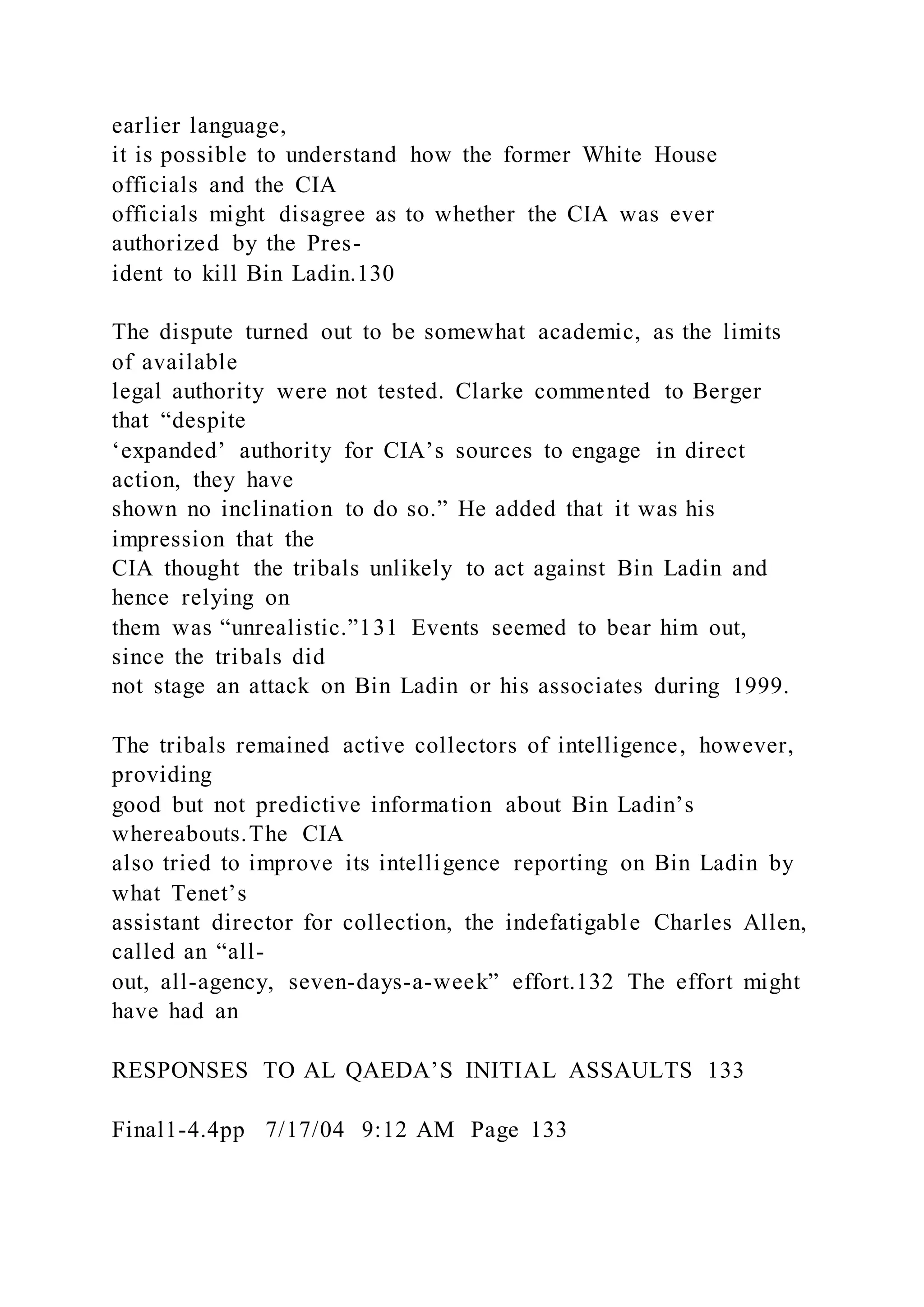 earlier language,
it is possible to understand how the former White House
officials and the CIA
officials might disagree as to whether the CIA was ever
authorized by the Pres-
ident to kill Bin Ladin.130
The dispute turned out to be somewhat academic, as the limits
of available
legal authority were not tested. Clarke commented to Berger
that “despite
‘expanded’ authority for CIA’s sources to engage in direct
action, they have
shown no inclination to do so.” He added that it was his
impression that the
CIA thought the tribals unlikely to act against Bin Ladin and
hence relying on
them was “unrealistic.”131 Events seemed to bear him out,
since the tribals did
not stage an attack on Bin Ladin or his associates during 1999.
The tribals remained active collectors of intelligence, however,
providing
good but not predictive information about Bin Ladin’s
whereabouts.The CIA
also tried to improve its intelligence reporting on Bin Ladin by
what Tenet’s
assistant director for collection, the indefatigable Charles Allen,
called an “all-
out, all-agency, seven-days-a-week” effort.132 The effort might
have had an
RESPONSES TO AL QAEDA’S INITIAL ASSAULTS 133
Final1-4.4pp 7/17/04 9:12 AM Page 133
 