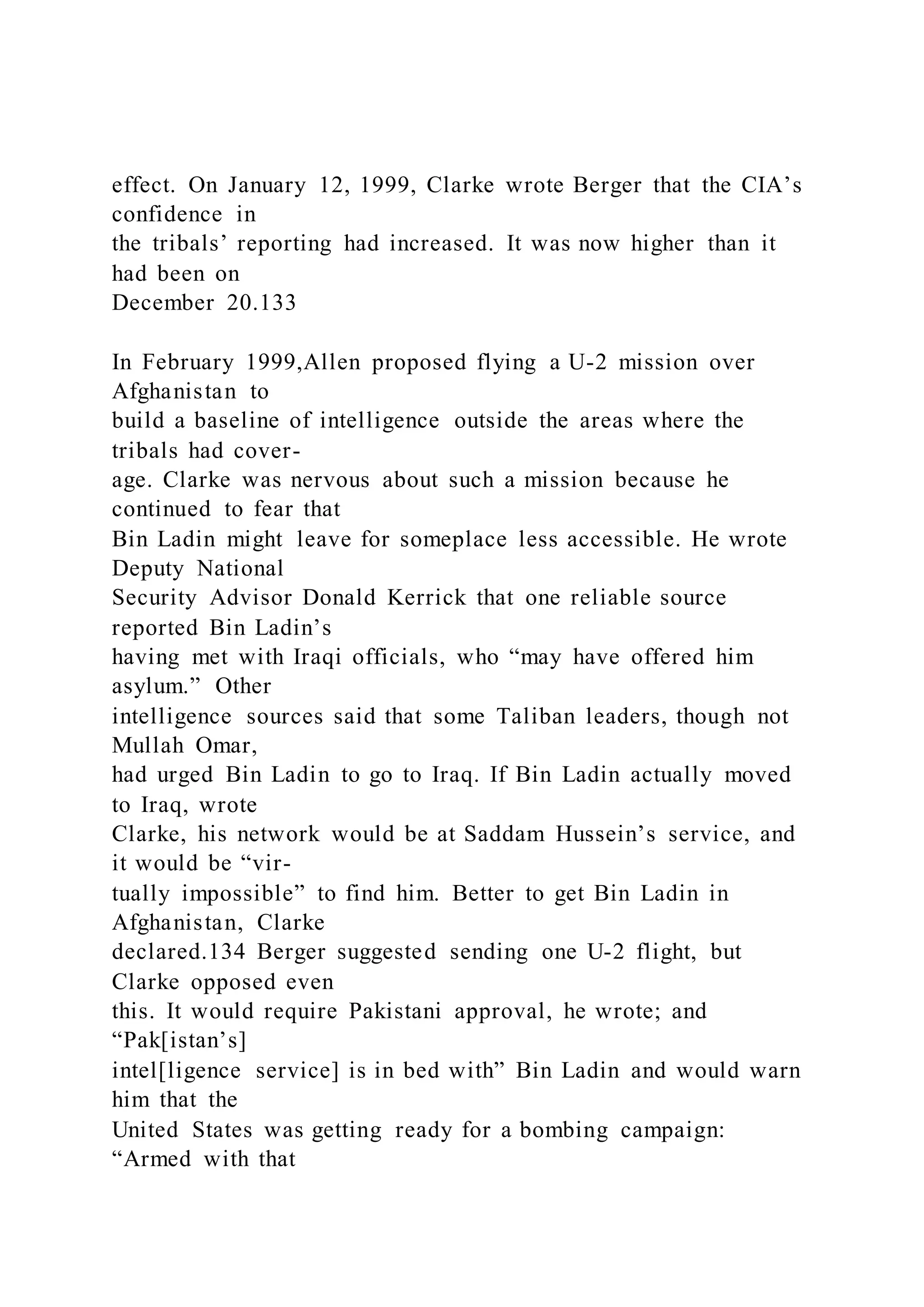 effect. On January 12, 1999, Clarke wrote Berger that the CIA’s
confidence in
the tribals’ reporting had increased. It was now higher than it
had been on
December 20.133
In February 1999,Allen proposed flying a U-2 mission over
Afghanistan to
build a baseline of intelligence outside the areas where the
tribals had cover-
age. Clarke was nervous about such a mission because he
continued to fear that
Bin Ladin might leave for someplace less accessible. He wrote
Deputy National
Security Advisor Donald Kerrick that one reliable source
reported Bin Ladin’s
having met with Iraqi officials, who “may have offered him
asylum.” Other
intelligence sources said that some Taliban leaders, though not
Mullah Omar,
had urged Bin Ladin to go to Iraq. If Bin Ladin actually moved
to Iraq, wrote
Clarke, his network would be at Saddam Hussein’s service, and
it would be “vir-
tually impossible” to find him. Better to get Bin Ladin in
Afghanistan, Clarke
declared.134 Berger suggested sending one U-2 flight, but
Clarke opposed even
this. It would require Pakistani approval, he wrote; and
“Pak[istan’s]
intel[ligence service] is in bed with” Bin Ladin and would warn
him that the
United States was getting ready for a bombing campaign:
“Armed with that
 