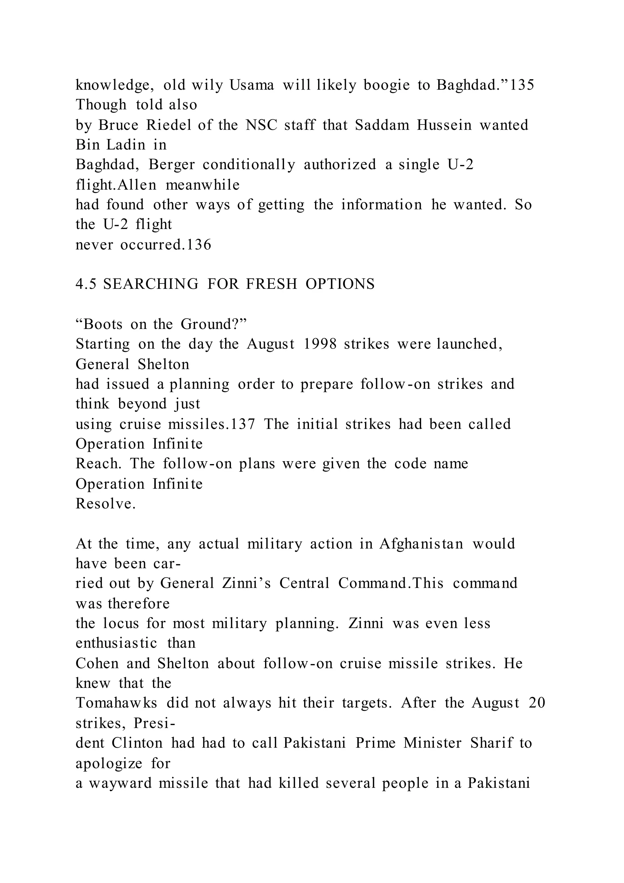 knowledge, old wily Usama will likely boogie to Baghdad.”135
Though told also
by Bruce Riedel of the NSC staff that Saddam Hussein wanted
Bin Ladin in
Baghdad, Berger conditionally authorized a single U-2
flight.Allen meanwhile
had found other ways of getting the information he wanted. So
the U-2 flight
never occurred.136
4.5 SEARCHING FOR FRESH OPTIONS
“Boots on the Ground?”
Starting on the day the August 1998 strikes were launched,
General Shelton
had issued a planning order to prepare follow-on strikes and
think beyond just
using cruise missiles.137 The initial strikes had been called
Operation Infinite
Reach. The follow-on plans were given the code name
Operation Infinite
Resolve.
At the time, any actual military action in Afghanistan would
have been car-
ried out by General Zinni’s Central Command.This command
was therefore
the locus for most military planning. Zinni was even less
enthusiastic than
Cohen and Shelton about follow-on cruise missile strikes. He
knew that the
Tomahawks did not always hit their targets. After the August 20
strikes, Presi-
dent Clinton had had to call Pakistani Prime Minister Sharif to
apologize for
a wayward missile that had killed several people in a Pakistani
 