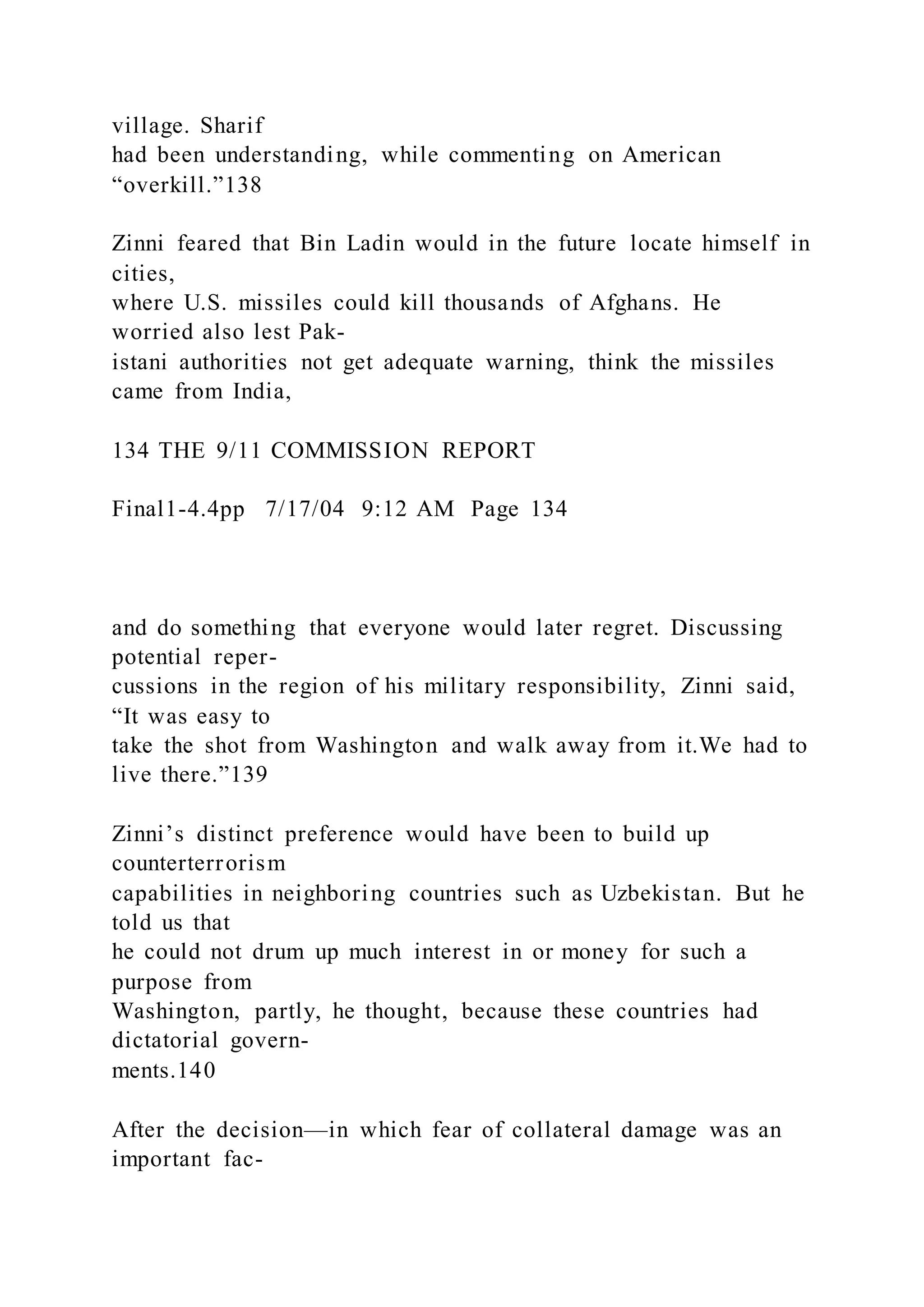 village. Sharif
had been understanding, while commenting on American
“overkill.”138
Zinni feared that Bin Ladin would in the future locate himself in
cities,
where U.S. missiles could kill thousands of Afghans. He
worried also lest Pak-
istani authorities not get adequate warning, think the missiles
came from India,
134 THE 9/11 COMMISSION REPORT
Final1-4.4pp 7/17/04 9:12 AM Page 134
and do something that everyone would later regret. Discussing
potential reper-
cussions in the region of his military responsibility, Zinni said,
“It was easy to
take the shot from Washington and walk away from it.We had to
live there.”139
Zinni’s distinct preference would have been to build up
counterterrorism
capabilities in neighboring countries such as Uzbekistan. But he
told us that
he could not drum up much interest in or money for such a
purpose from
Washington, partly, he thought, because these countries had
dictatorial govern-
ments.140
After the decision—in which fear of collateral damage was an
important fac-
 