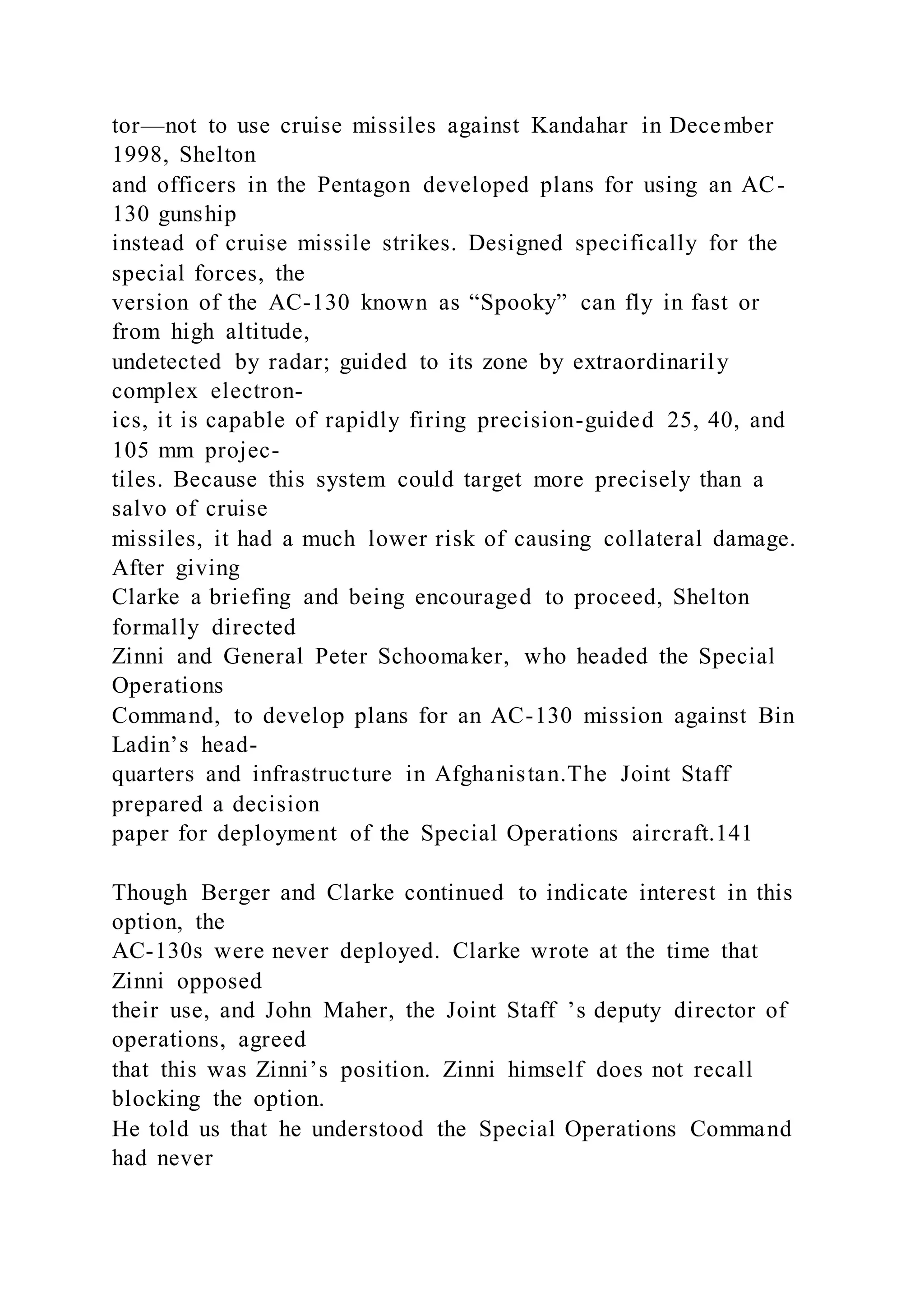tor—not to use cruise missiles against Kandahar in December
1998, Shelton
and officers in the Pentagon developed plans for using an AC-
130 gunship
instead of cruise missile strikes. Designed specifically for the
special forces, the
version of the AC-130 known as “Spooky” can fly in fast or
from high altitude,
undetected by radar; guided to its zone by extraordinarily
complex electron-
ics, it is capable of rapidly firing precision-guided 25, 40, and
105 mm projec-
tiles. Because this system could target more precisely than a
salvo of cruise
missiles, it had a much lower risk of causing collateral damage.
After giving
Clarke a briefing and being encouraged to proceed, Shelton
formally directed
Zinni and General Peter Schoomaker, who headed the Special
Operations
Command, to develop plans for an AC-130 mission against Bin
Ladin’s head-
quarters and infrastructure in Afghanistan.The Joint Staff
prepared a decision
paper for deployment of the Special Operations aircraft.141
Though Berger and Clarke continued to indicate interest in this
option, the
AC-130s were never deployed. Clarke wrote at the time that
Zinni opposed
their use, and John Maher, the Joint Staff ’s deputy director of
operations, agreed
that this was Zinni’s position. Zinni himself does not recall
blocking the option.
He told us that he understood the Special Operations Command
had never
 