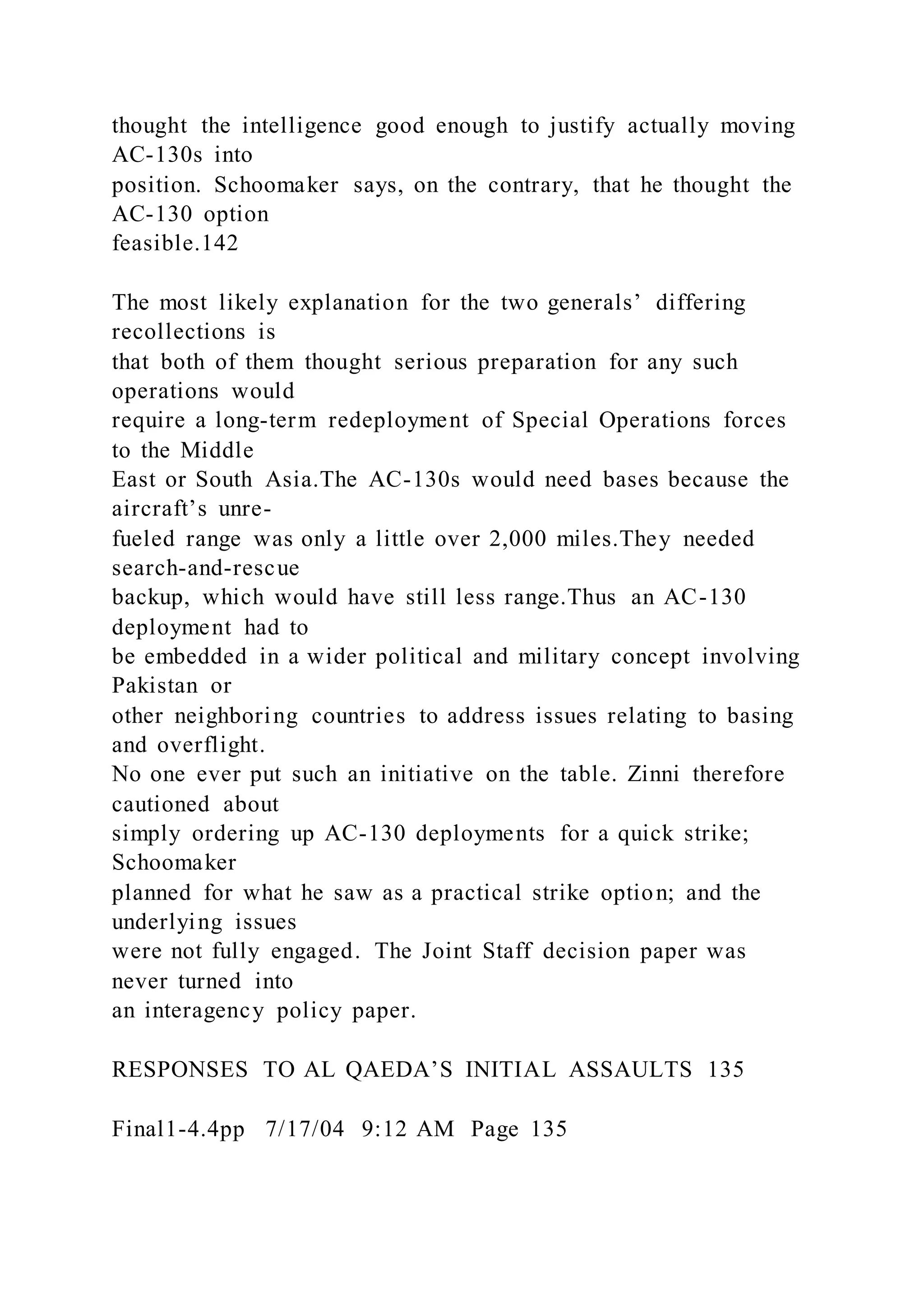 thought the intelligence good enough to justify actually moving
AC-130s into
position. Schoomaker says, on the contrary, that he thought the
AC-130 option
feasible.142
The most likely explanation for the two generals’ differing
recollections is
that both of them thought serious preparation for any such
operations would
require a long-term redeployment of Special Operations forces
to the Middle
East or South Asia.The AC-130s would need bases because the
aircraft’s unre-
fueled range was only a little over 2,000 miles.They needed
search-and-rescue
backup, which would have still less range.Thus an AC-130
deployment had to
be embedded in a wider political and military concept involving
Pakistan or
other neighboring countries to address issues relating to basing
and overflight.
No one ever put such an initiative on the table. Zinni therefore
cautioned about
simply ordering up AC-130 deployments for a quick strike;
Schoomaker
planned for what he saw as a practical strike option; and the
underlying issues
were not fully engaged. The Joint Staff decision paper was
never turned into
an interagency policy paper.
RESPONSES TO AL QAEDA’S INITIAL ASSAULTS 135
Final1-4.4pp 7/17/04 9:12 AM Page 135
 