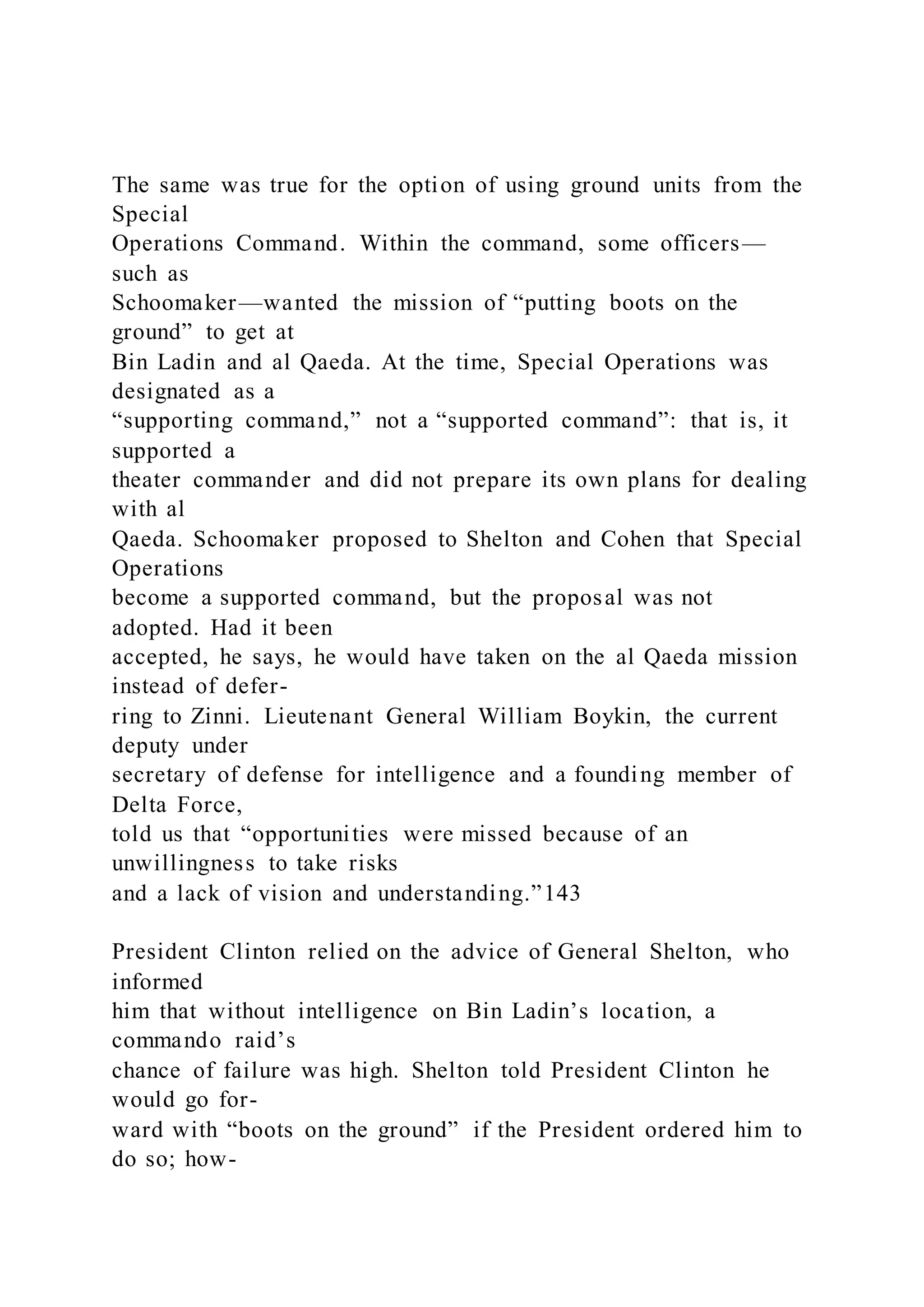 The same was true for the option of using ground units from the
Special
Operations Command. Within the command, some officers—
such as
Schoomaker—wanted the mission of “putting boots on the
ground” to get at
Bin Ladin and al Qaeda. At the time, Special Operations was
designated as a
“supporting command,” not a “supported command”: that is, it
supported a
theater commander and did not prepare its own plans for dealing
with al
Qaeda. Schoomaker proposed to Shelton and Cohen that Special
Operations
become a supported command, but the proposal was not
adopted. Had it been
accepted, he says, he would have taken on the al Qaeda mission
instead of defer-
ring to Zinni. Lieutenant General William Boykin, the current
deputy under
secretary of defense for intelligence and a founding member of
Delta Force,
told us that “opportunities were missed because of an
unwillingness to take risks
and a lack of vision and understanding.”143
President Clinton relied on the advice of General Shelton, who
informed
him that without intelligence on Bin Ladin’s location, a
commando raid’s
chance of failure was high. Shelton told President Clinton he
would go for-
ward with “boots on the ground” if the President ordered him to
do so; how-
 