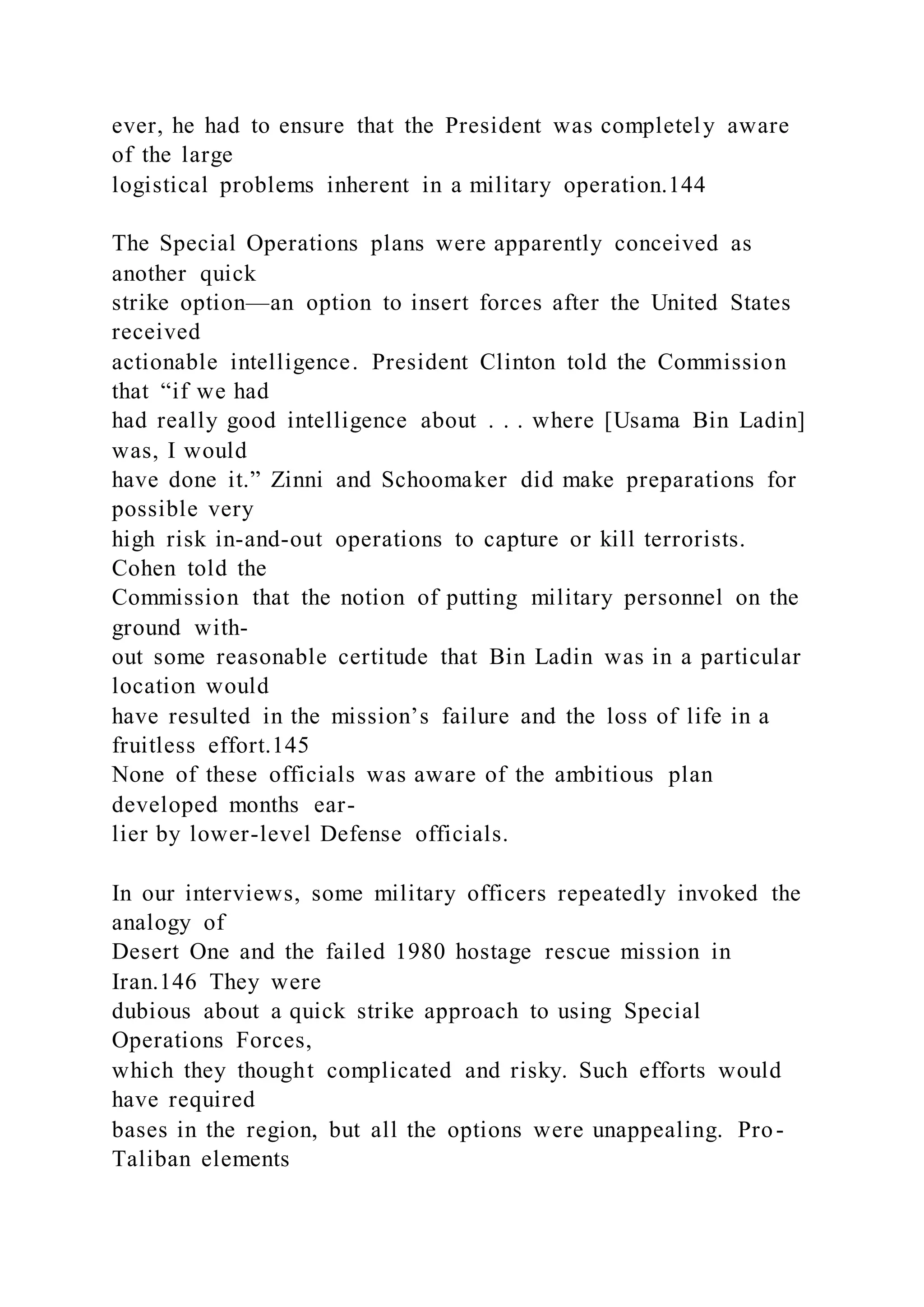ever, he had to ensure that the President was completely aware
of the large
logistical problems inherent in a military operation.144
The Special Operations plans were apparently conceived as
another quick
strike option—an option to insert forces after the United States
received
actionable intelligence. President Clinton told the Commission
that “if we had
had really good intelligence about . . . where [Usama Bin Ladin]
was, I would
have done it.” Zinni and Schoomaker did make preparations for
possible very
high risk in-and-out operations to capture or kill terrorists.
Cohen told the
Commission that the notion of putting military personnel on the
ground with-
out some reasonable certitude that Bin Ladin was in a particular
location would
have resulted in the mission’s failure and the loss of life in a
fruitless effort.145
None of these officials was aware of the ambitious plan
developed months ear-
lier by lower-level Defense officials.
In our interviews, some military officers repeatedly invoked the
analogy of
Desert One and the failed 1980 hostage rescue mission in
Iran.146 They were
dubious about a quick strike approach to using Special
Operations Forces,
which they thought complicated and risky. Such efforts would
have required
bases in the region, but all the options were unappealing. Pro-
Taliban elements
 