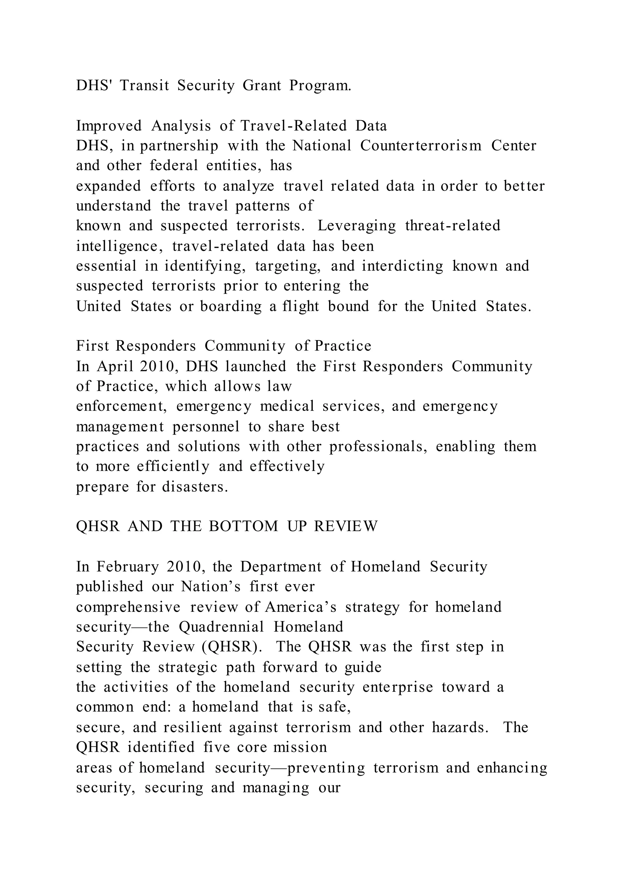 DHS' Transit Security Grant Program.
Improved Analysis of Travel-Related Data
DHS, in partnership with the National Counterterrorism Center
and other federal entities, has
expanded efforts to analyze travel related data in order to better
understand the travel patterns of
known and suspected terrorists. Leveraging threat-related
intelligence, travel-related data has been
essential in identifying, targeting, and interdicting known and
suspected terrorists prior to entering the
United States or boarding a flight bound for the United States.
First Responders Community of Practice
In April 2010, DHS launched the First Responders Community
of Practice, which allows law
enforcement, emergency medical services, and emergency
management personnel to share best
practices and solutions with other professionals, enabling them
to more efficiently and effectively
prepare for disasters.
QHSR AND THE BOTTOM UP REVIEW
In February 2010, the Department of Homeland Security
published our Nation’s first ever
comprehensive review of America’s strategy for homeland
security—the Quadrennial Homeland
Security Review (QHSR). The QHSR was the first step in
setting the strategic path forward to guide
the activities of the homeland security enterprise toward a
common end: a homeland that is safe,
secure, and resilient against terrorism and other hazards. The
QHSR identified five core mission
areas of homeland security—preventing terrorism and enhancing
security, securing and managing our
 