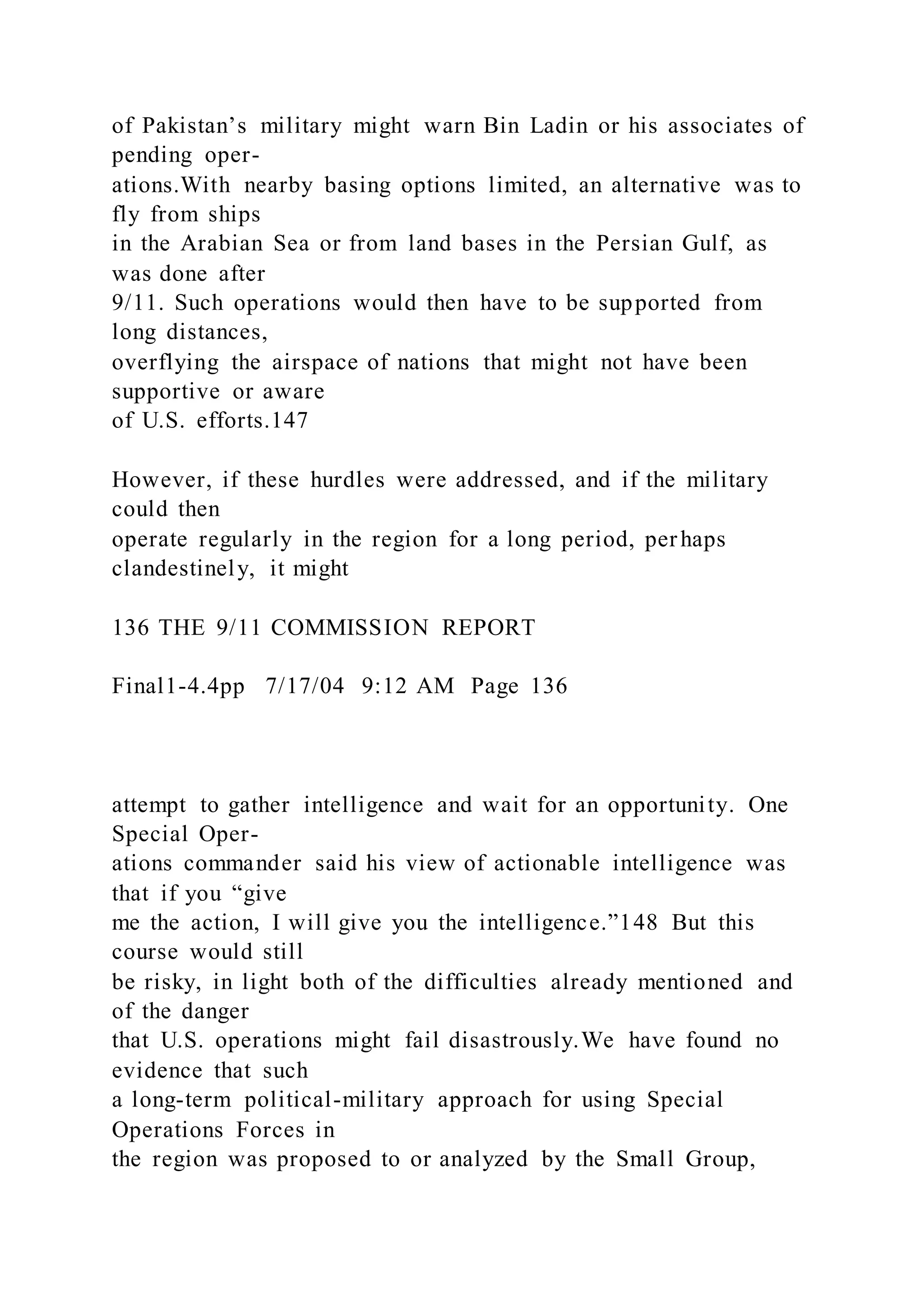 of Pakistan’s military might warn Bin Ladin or his associates of
pending oper-
ations.With nearby basing options limited, an alternative was to
fly from ships
in the Arabian Sea or from land bases in the Persian Gulf, as
was done after
9/11. Such operations would then have to be supported from
long distances,
overflying the airspace of nations that might not have been
supportive or aware
of U.S. efforts.147
However, if these hurdles were addressed, and if the military
could then
operate regularly in the region for a long period, perhaps
clandestinely, it might
136 THE 9/11 COMMISSION REPORT
Final1-4.4pp 7/17/04 9:12 AM Page 136
attempt to gather intelligence and wait for an opportunity. One
Special Oper-
ations commander said his view of actionable intelligence was
that if you “give
me the action, I will give you the intelligence.”148 But this
course would still
be risky, in light both of the difficulties already mentioned and
of the danger
that U.S. operations might fail disastrously.We have found no
evidence that such
a long-term political-military approach for using Special
Operations Forces in
the region was proposed to or analyzed by the Small Group,
 