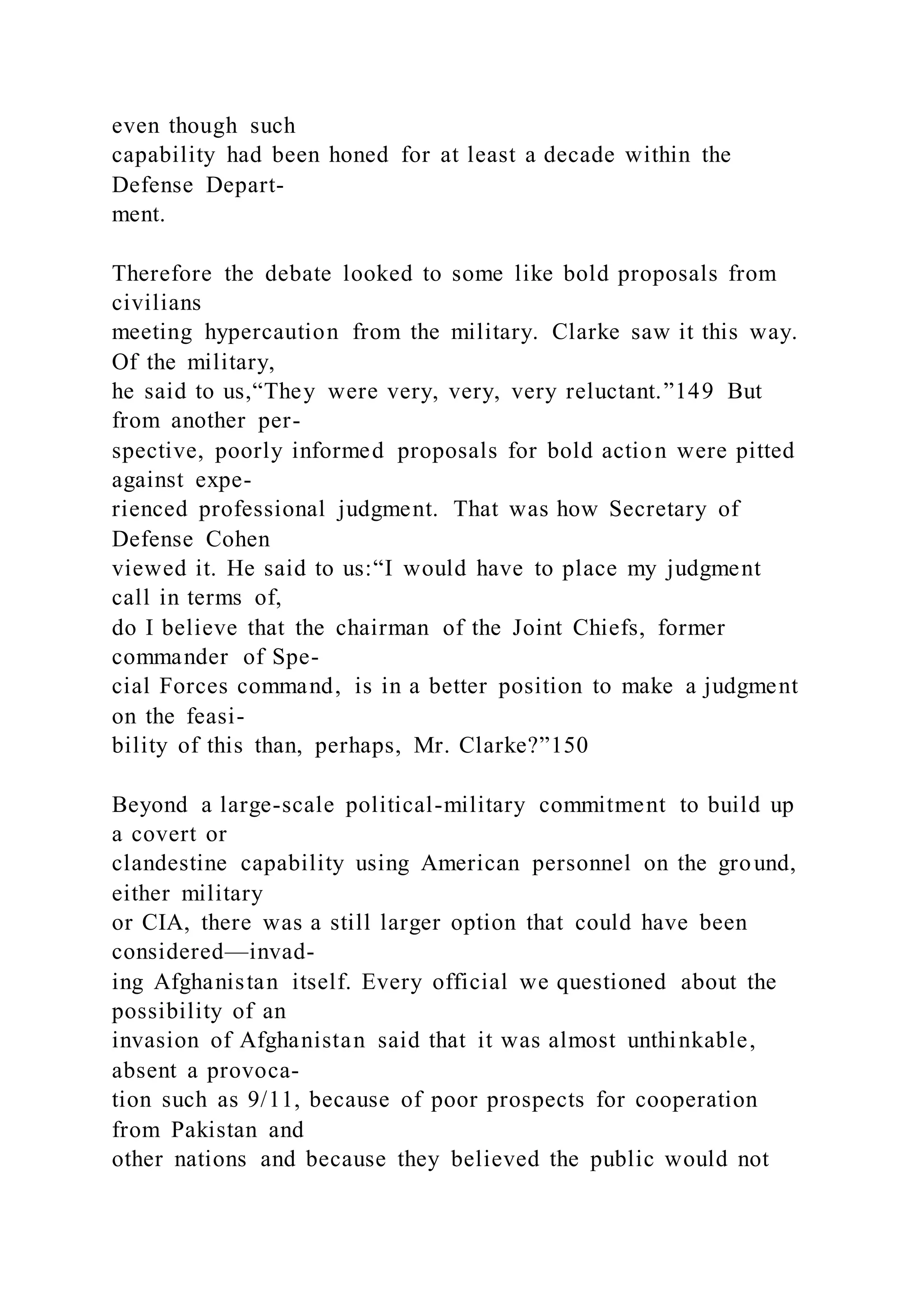 even though such
capability had been honed for at least a decade within the
Defense Depart-
ment.
Therefore the debate looked to some like bold proposals from
civilians
meeting hypercaution from the military. Clarke saw it this way.
Of the military,
he said to us,“They were very, very, very reluctant.”149 But
from another per-
spective, poorly informed proposals for bold action were pitted
against expe-
rienced professional judgment. That was how Secretary of
Defense Cohen
viewed it. He said to us:“I would have to place my judgment
call in terms of,
do I believe that the chairman of the Joint Chiefs, former
commander of Spe-
cial Forces command, is in a better position to make a judgment
on the feasi-
bility of this than, perhaps, Mr. Clarke?”150
Beyond a large-scale political-military commitment to build up
a covert or
clandestine capability using American personnel on the ground,
either military
or CIA, there was a still larger option that could have been
considered—invad-
ing Afghanistan itself. Every official we questioned about the
possibility of an
invasion of Afghanistan said that it was almost unthinkable,
absent a provoca-
tion such as 9/11, because of poor prospects for cooperation
from Pakistan and
other nations and because they believed the public would not
 