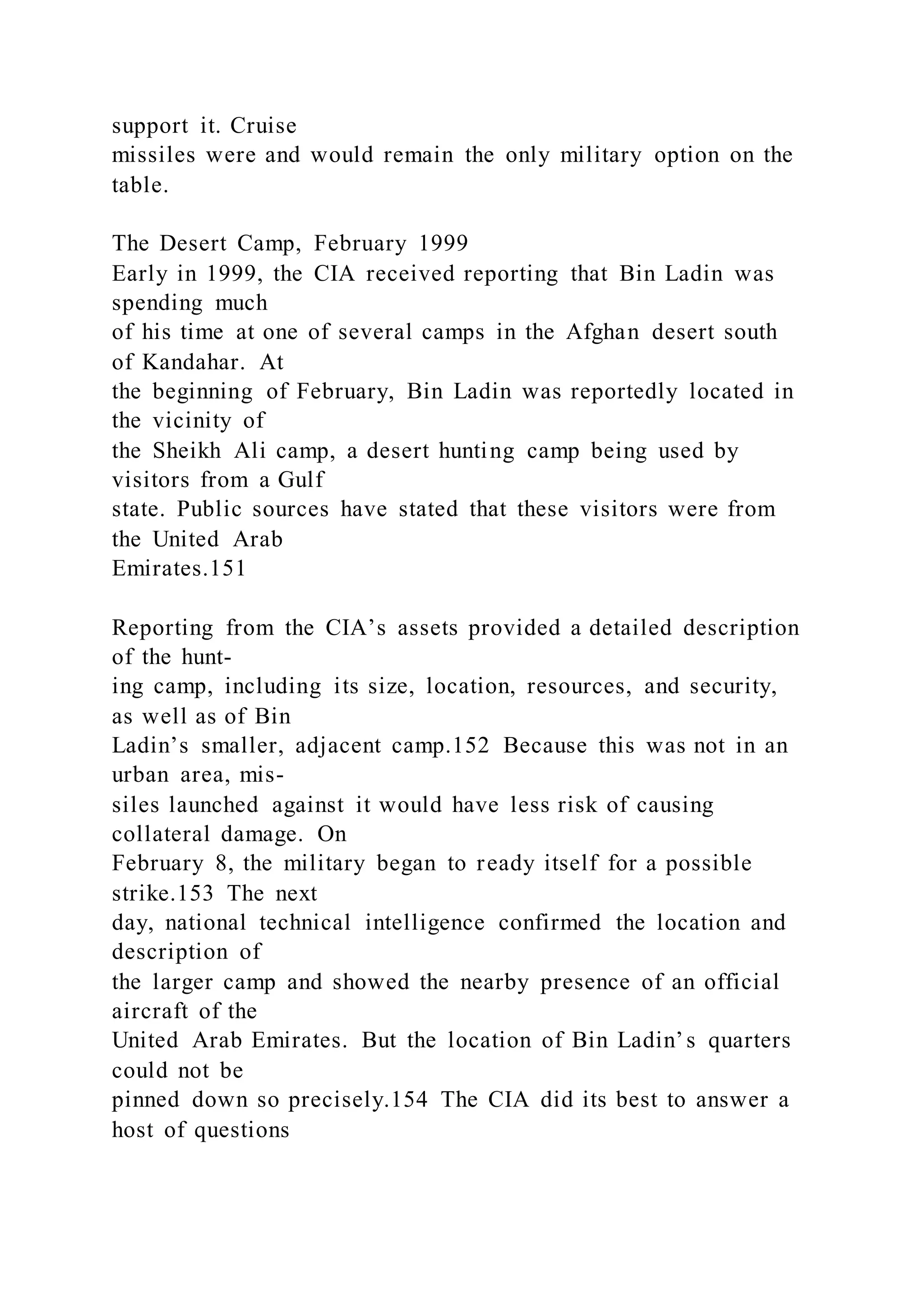 support it. Cruise
missiles were and would remain the only military option on the
table.
The Desert Camp, February 1999
Early in 1999, the CIA received reporting that Bin Ladin was
spending much
of his time at one of several camps in the Afghan desert south
of Kandahar. At
the beginning of February, Bin Ladin was reportedly located in
the vicinity of
the Sheikh Ali camp, a desert hunting camp being used by
visitors from a Gulf
state. Public sources have stated that these visitors were from
the United Arab
Emirates.151
Reporting from the CIA’s assets provided a detailed description
of the hunt-
ing camp, including its size, location, resources, and security,
as well as of Bin
Ladin’s smaller, adjacent camp.152 Because this was not in an
urban area, mis-
siles launched against it would have less risk of causing
collateral damage. On
February 8, the military began to ready itself for a possible
strike.153 The next
day, national technical intelligence confirmed the location and
description of
the larger camp and showed the nearby presence of an official
aircraft of the
United Arab Emirates. But the location of Bin Ladin’s quarters
could not be
pinned down so precisely.154 The CIA did its best to answer a
host of questions
 