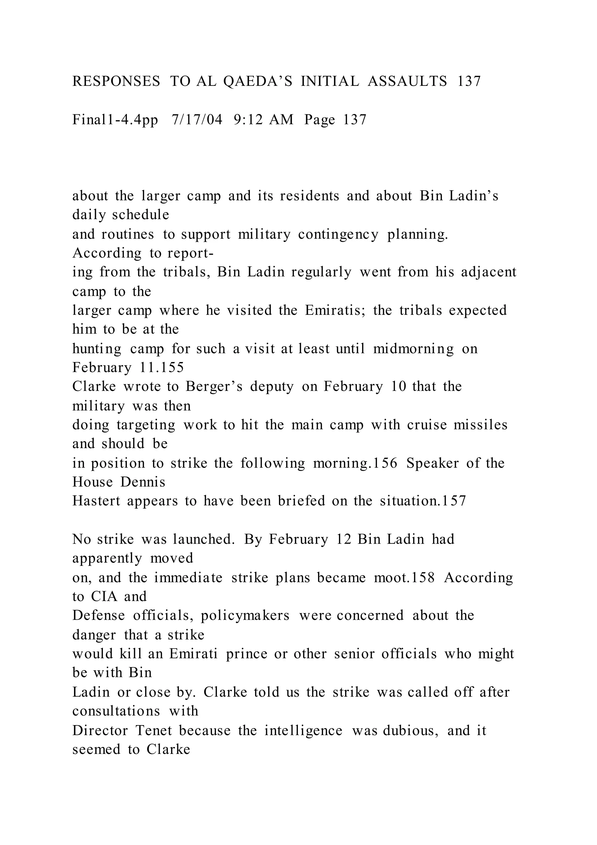 RESPONSES TO AL QAEDA’S INITIAL ASSAULTS 137
Final1-4.4pp 7/17/04 9:12 AM Page 137
about the larger camp and its residents and about Bin Ladin’s
daily schedule
and routines to support military contingency planning.
According to report-
ing from the tribals, Bin Ladin regularly went from his adjacent
camp to the
larger camp where he visited the Emiratis; the tribals expected
him to be at the
hunting camp for such a visit at least until midmorning on
February 11.155
Clarke wrote to Berger’s deputy on February 10 that the
military was then
doing targeting work to hit the main camp with cruise missiles
and should be
in position to strike the following morning.156 Speaker of the
House Dennis
Hastert appears to have been briefed on the situation.157
No strike was launched. By February 12 Bin Ladin had
apparently moved
on, and the immediate strike plans became moot.158 According
to CIA and
Defense officials, policymakers were concerned about the
danger that a strike
would kill an Emirati prince or other senior officials who might
be with Bin
Ladin or close by. Clarke told us the strike was called off after
consultations with
Director Tenet because the intelligence was dubious, and it
seemed to Clarke
 