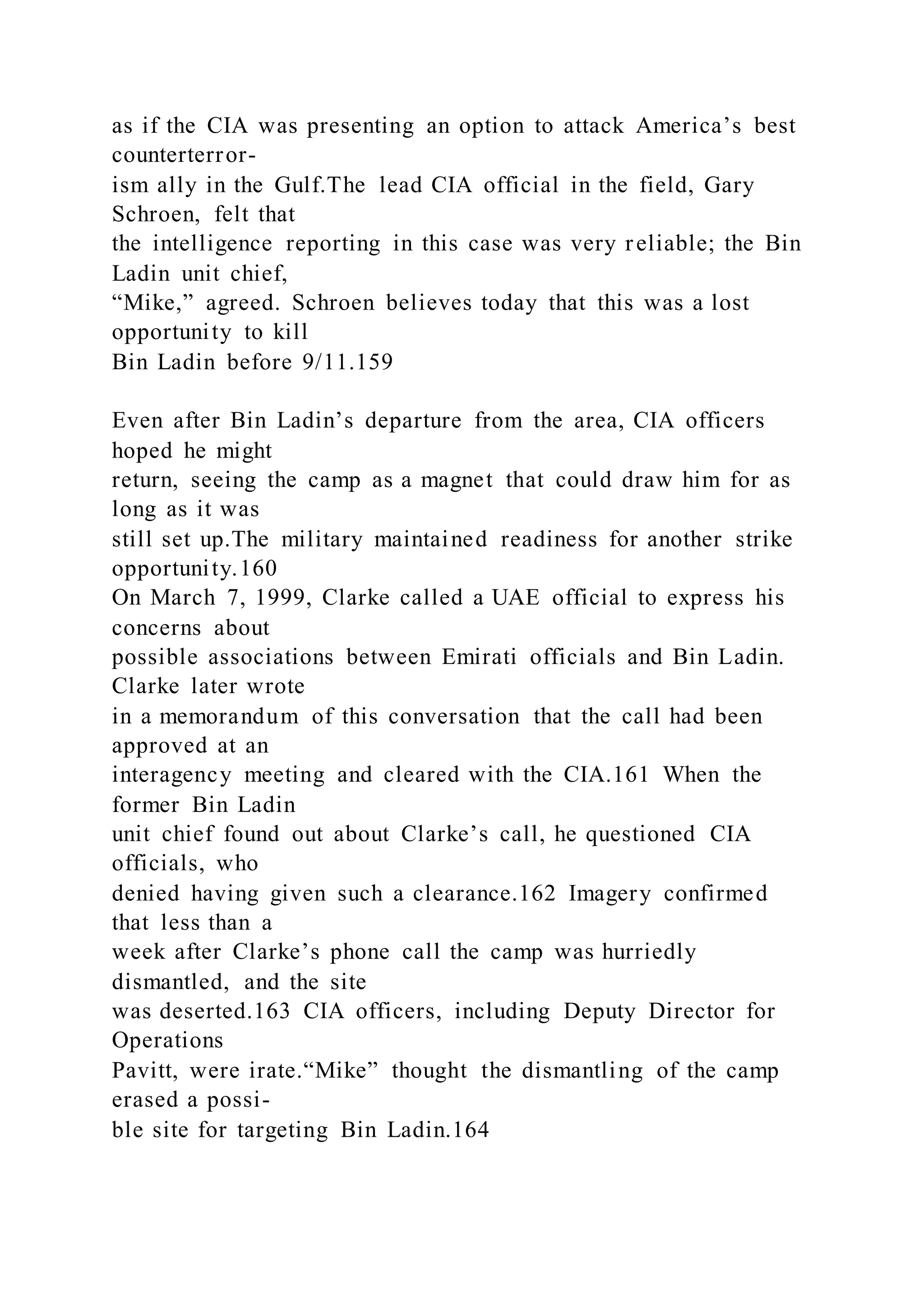 as if the CIA was presenting an option to attack America’s best
counterterror-
ism ally in the Gulf.The lead CIA official in the field, Gary
Schroen, felt that
the intelligence reporting in this case was very reliable; the Bin
Ladin unit chief,
“Mike,” agreed. Schroen believes today that this was a lost
opportunity to kill
Bin Ladin before 9/11.159
Even after Bin Ladin’s departure from the area, CIA officers
hoped he might
return, seeing the camp as a magnet that could draw him for as
long as it was
still set up.The military maintained readiness for another strike
opportunity.160
On March 7, 1999, Clarke called a UAE official to express his
concerns about
possible associations between Emirati officials and Bin Ladin.
Clarke later wrote
in a memorandum of this conversation that the call had been
approved at an
interagency meeting and cleared with the CIA.161 When the
former Bin Ladin
unit chief found out about Clarke’s call, he questioned CIA
officials, who
denied having given such a clearance.162 Imagery confirmed
that less than a
week after Clarke’s phone call the camp was hurriedly
dismantled, and the site
was deserted.163 CIA officers, including Deputy Director for
Operations
Pavitt, were irate.“Mike” thought the dismantling of the camp
erased a possi-
ble site for targeting Bin Ladin.164
 