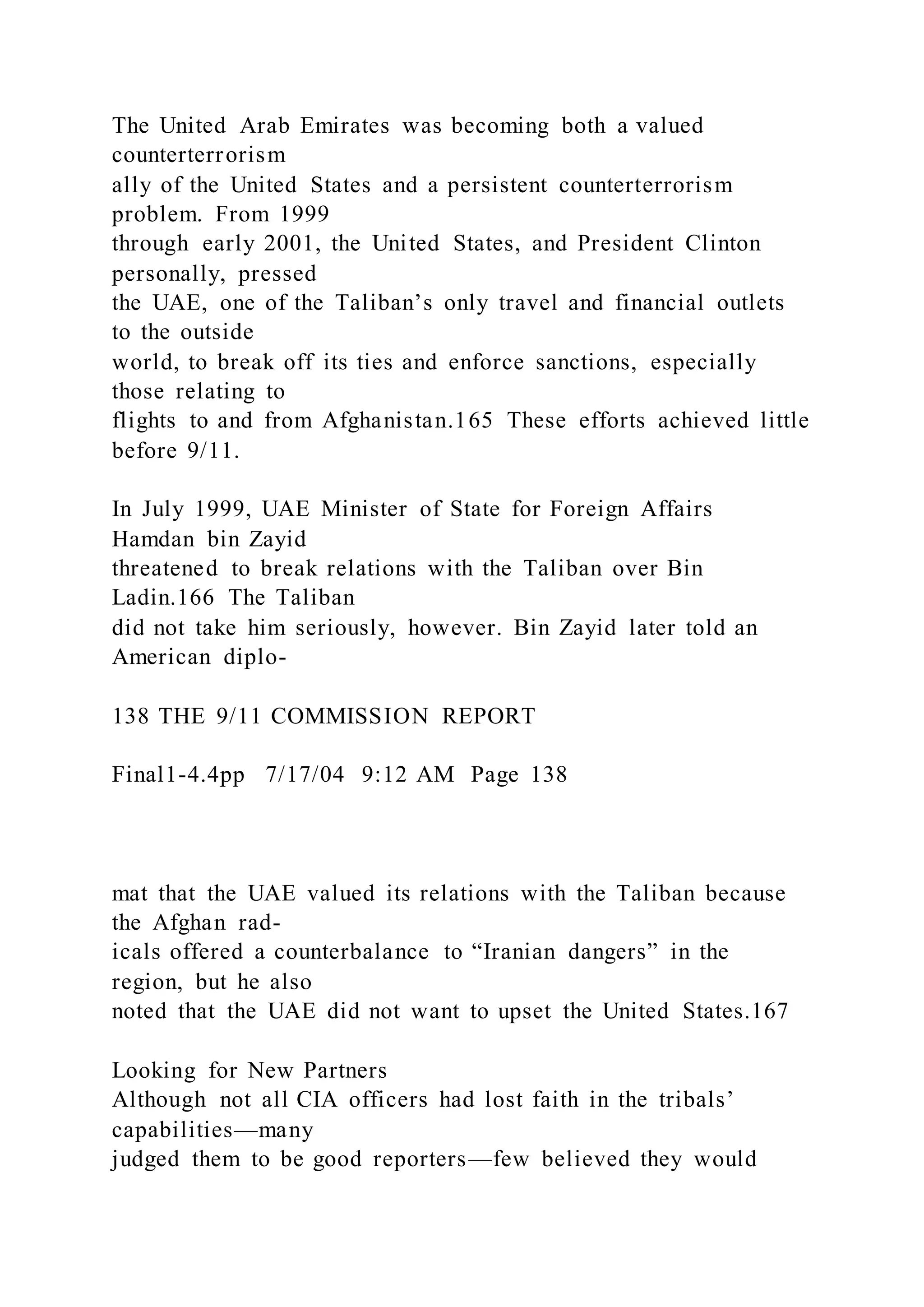 The United Arab Emirates was becoming both a valued
counterterrorism
ally of the United States and a persistent counterterrorism
problem. From 1999
through early 2001, the United States, and President Clinton
personally, pressed
the UAE, one of the Taliban’s only travel and financial outlets
to the outside
world, to break off its ties and enforce sanctions, especially
those relating to
flights to and from Afghanistan.165 These efforts achieved little
before 9/11.
In July 1999, UAE Minister of State for Foreign Affairs
Hamdan bin Zayid
threatened to break relations with the Taliban over Bin
Ladin.166 The Taliban
did not take him seriously, however. Bin Zayid later told an
American diplo-
138 THE 9/11 COMMISSION REPORT
Final1-4.4pp 7/17/04 9:12 AM Page 138
mat that the UAE valued its relations with the Taliban because
the Afghan rad-
icals offered a counterbalance to “Iranian dangers” in the
region, but he also
noted that the UAE did not want to upset the United States.167
Looking for New Partners
Although not all CIA officers had lost faith in the tribals’
capabilities—many
judged them to be good reporters—few believed they would
 