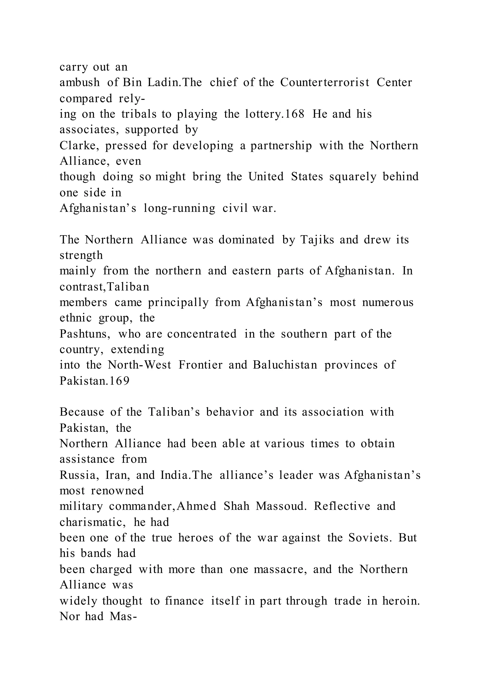 carry out an
ambush of Bin Ladin.The chief of the Counterterrorist Center
compared rely-
ing on the tribals to playing the lottery.168 He and his
associates, supported by
Clarke, pressed for developing a partnership with the Northern
Alliance, even
though doing so might bring the United States squarely behind
one side in
Afghanistan’s long-running civil war.
The Northern Alliance was dominated by Tajiks and drew its
strength
mainly from the northern and eastern parts of Afghanistan. In
contrast,Taliban
members came principally from Afghanistan’s most numerous
ethnic group, the
Pashtuns, who are concentrated in the southern part of the
country, extending
into the North-West Frontier and Baluchistan provinces of
Pakistan.169
Because of the Taliban’s behavior and its association with
Pakistan, the
Northern Alliance had been able at various times to obtain
assistance from
Russia, Iran, and India.The alliance’s leader was Afghanistan’s
most renowned
military commander,Ahmed Shah Massoud. Reflective and
charismatic, he had
been one of the true heroes of the war against the Soviets. But
his bands had
been charged with more than one massacre, and the Northern
Alliance was
widely thought to finance itself in part through trade in heroin.
Nor had Mas-
 