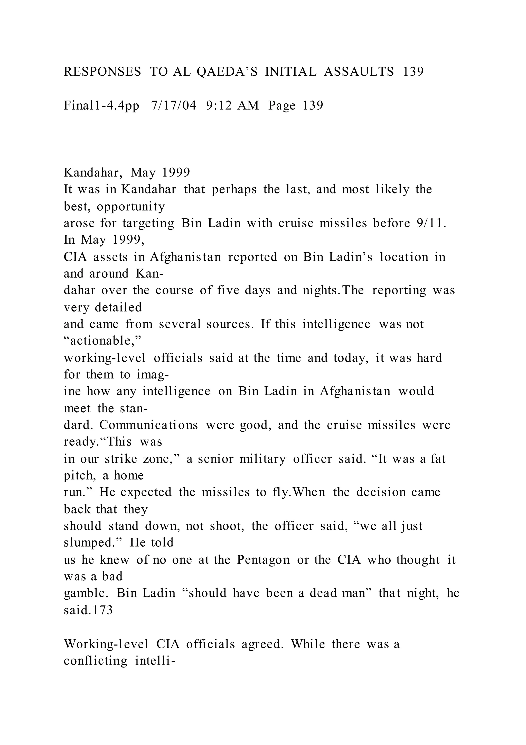 RESPONSES TO AL QAEDA’S INITIAL ASSAULTS 139
Final1-4.4pp 7/17/04 9:12 AM Page 139
Kandahar, May 1999
It was in Kandahar that perhaps the last, and most likely the
best, opportunity
arose for targeting Bin Ladin with cruise missiles before 9/11.
In May 1999,
CIA assets in Afghanistan reported on Bin Ladin’s location in
and around Kan-
dahar over the course of five days and nights.The reporting was
very detailed
and came from several sources. If this intelligence was not
“actionable,”
working-level officials said at the time and today, it was hard
for them to imag-
ine how any intelligence on Bin Ladin in Afghanistan would
meet the stan-
dard. Communications were good, and the cruise missiles were
ready.“This was
in our strike zone,” a senior military officer said. “It was a fat
pitch, a home
run.” He expected the missiles to fly.When the decision came
back that they
should stand down, not shoot, the officer said, “we all just
slumped.” He told
us he knew of no one at the Pentagon or the CIA who thought it
was a bad
gamble. Bin Ladin “should have been a dead man” that night, he
said.173
Working-level CIA officials agreed. While there was a
conflicting intelli-
 