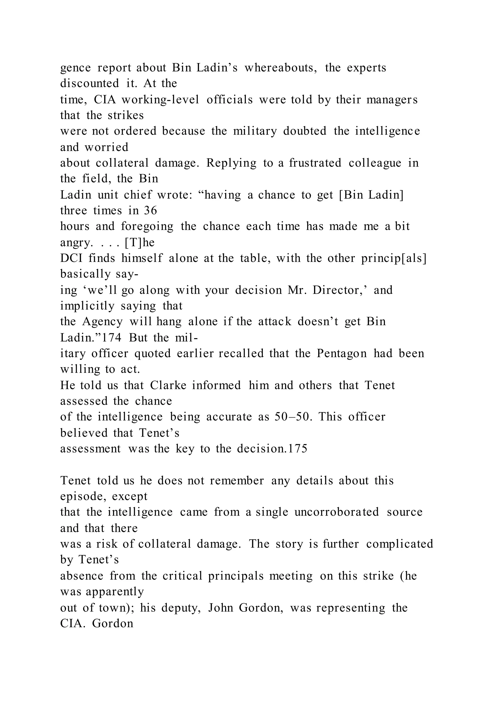 gence report about Bin Ladin’s whereabouts, the experts
discounted it. At the
time, CIA working-level officials were told by their managers
that the strikes
were not ordered because the military doubted the intelligence
and worried
about collateral damage. Replying to a frustrated colleague in
the field, the Bin
Ladin unit chief wrote: “having a chance to get [Bin Ladin]
three times in 36
hours and foregoing the chance each time has made me a bit
angry. . . . [T]he
DCI finds himself alone at the table, with the other princip[als]
basically say-
ing ‘we’ll go along with your decision Mr. Director,’ and
implicitly saying that
the Agency will hang alone if the attack doesn’t get Bin
Ladin.”174 But the mil-
itary officer quoted earlier recalled that the Pentagon had been
willing to act.
He told us that Clarke informed him and others that Tenet
assessed the chance
of the intelligence being accurate as 50–50. This officer
believed that Tenet’s
assessment was the key to the decision.175
Tenet told us he does not remember any details about this
episode, except
that the intelligence came from a single uncorroborated source
and that there
was a risk of collateral damage. The story is further complicated
by Tenet’s
absence from the critical principals meeting on this strike (he
was apparently
out of town); his deputy, John Gordon, was representing the
CIA. Gordon
 