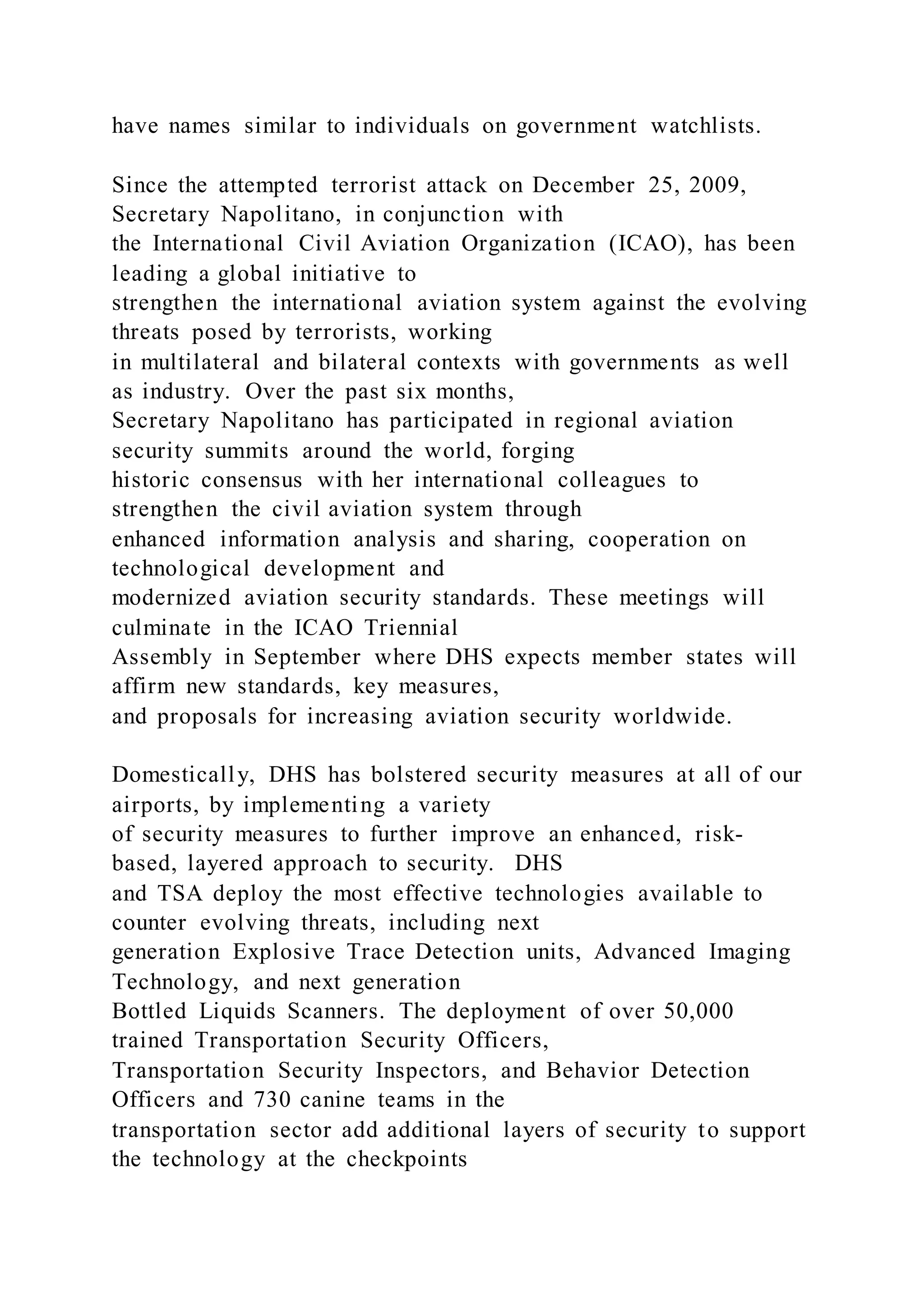 have names similar to individuals on government watchlists.
Since the attempted terrorist attack on December 25, 2009,
Secretary Napolitano, in conjunction with
the International Civil Aviation Organization (ICAO), has been
leading a global initiative to
strengthen the international aviation system against the evolving
threats posed by terrorists, working
in multilateral and bilateral contexts with governments as well
as industry. Over the past six months,
Secretary Napolitano has participated in regional aviation
security summits around the world, forging
historic consensus with her international colleagues to
strengthen the civil aviation system through
enhanced information analysis and sharing, cooperation on
technological development and
modernized aviation security standards. These meetings will
culminate in the ICAO Triennial
Assembly in September where DHS expects member states will
affirm new standards, key measures,
and proposals for increasing aviation security worldwide.
Domestically, DHS has bolstered security measures at all of our
airports, by implementing a variety
of security measures to further improve an enhanced, risk-
based, layered approach to security. DHS
and TSA deploy the most effective technologies available to
counter evolving threats, including next
generation Explosive Trace Detection units, Advanced Imaging
Technology, and next generation
Bottled Liquids Scanners. The deployment of over 50,000
trained Transportation Security Officers,
Transportation Security Inspectors, and Behavior Detection
Officers and 730 canine teams in the
transportation sector add additional layers of security to support
the technology at the checkpoints
 