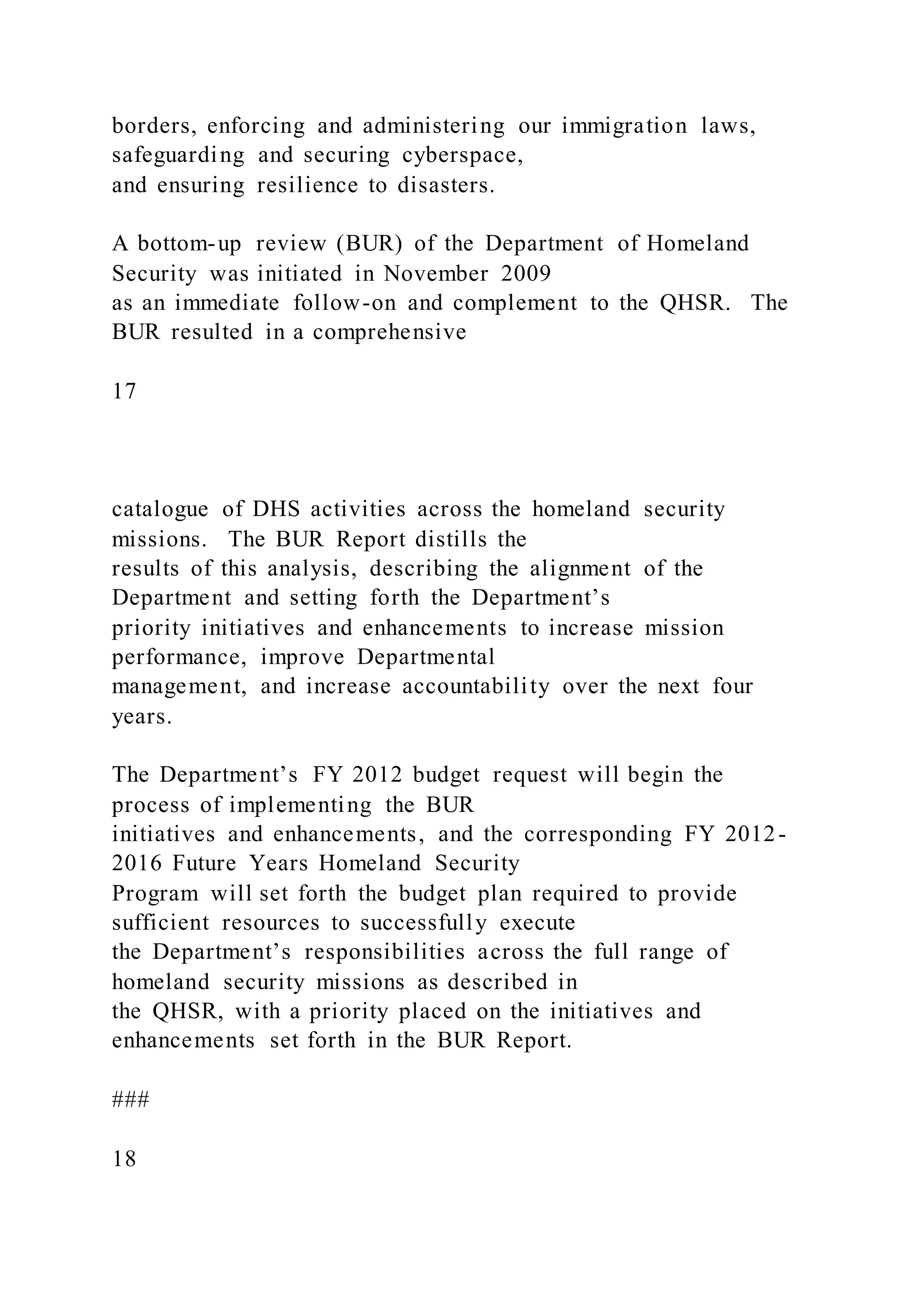 borders, enforcing and administering our immigration laws,
safeguarding and securing cyberspace,
and ensuring resilience to disasters.
A bottom-up review (BUR) of the Department of Homeland
Security was initiated in November 2009
as an immediate follow-on and complement to the QHSR. The
BUR resulted in a comprehensive
17
catalogue of DHS activities across the homeland security
missions. The BUR Report distills the
results of this analysis, describing the alignment of the
Department and setting forth the Department’s
priority initiatives and enhancements to increase mission
performance, improve Departmental
management, and increase accountability over the next four
years.
The Department’s FY 2012 budget request will begin the
process of implementing the BUR
initiatives and enhancements, and the corresponding FY 2012-
2016 Future Years Homeland Security
Program will set forth the budget plan required to provide
sufficient resources to successfully execute
the Department’s responsibilities across the full range of
homeland security missions as described in
the QHSR, with a priority placed on the initiatives and
enhancements set forth in the BUR Report.
###
18
 