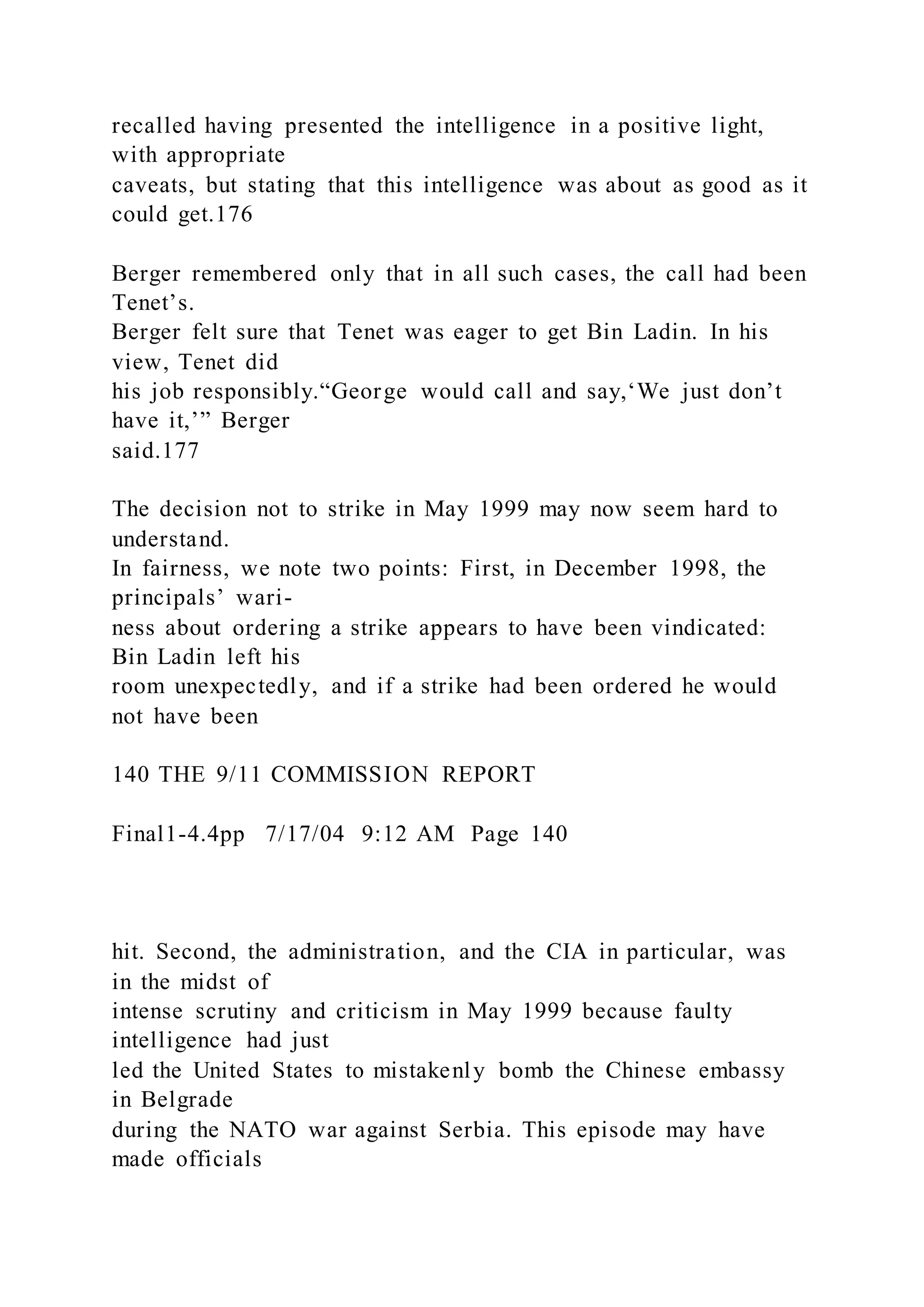 recalled having presented the intelligence in a positive light,
with appropriate
caveats, but stating that this intelligence was about as good as it
could get.176
Berger remembered only that in all such cases, the call had been
Tenet’s.
Berger felt sure that Tenet was eager to get Bin Ladin. In his
view, Tenet did
his job responsibly.“George would call and say,‘We just don’t
have it,’” Berger
said.177
The decision not to strike in May 1999 may now seem hard to
understand.
In fairness, we note two points: First, in December 1998, the
principals’ wari-
ness about ordering a strike appears to have been vindicated:
Bin Ladin left his
room unexpectedly, and if a strike had been ordered he would
not have been
140 THE 9/11 COMMISSION REPORT
Final1-4.4pp 7/17/04 9:12 AM Page 140
hit. Second, the administration, and the CIA in particular, was
in the midst of
intense scrutiny and criticism in May 1999 because faulty
intelligence had just
led the United States to mistakenly bomb the Chinese embassy
in Belgrade
during the NATO war against Serbia. This episode may have
made officials
 
