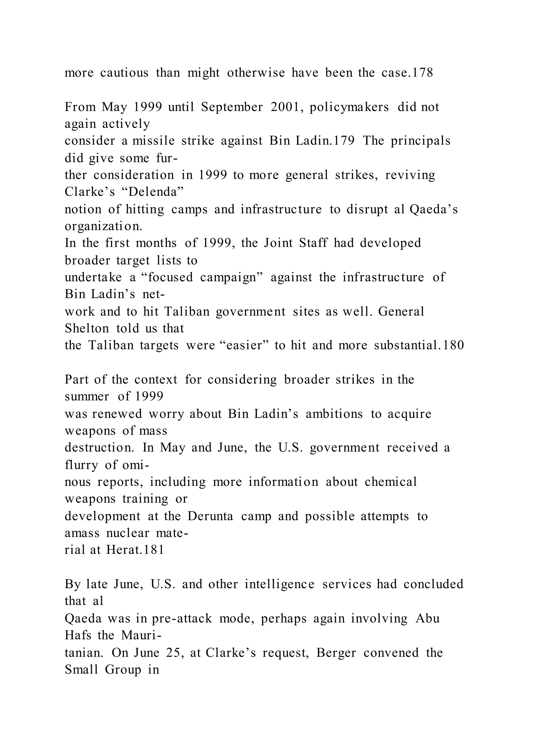 more cautious than might otherwise have been the case.178
From May 1999 until September 2001, policymakers did not
again actively
consider a missile strike against Bin Ladin.179 The principals
did give some fur-
ther consideration in 1999 to more general strikes, reviving
Clarke’s “Delenda”
notion of hitting camps and infrastructure to disrupt al Qaeda’s
organization.
In the first months of 1999, the Joint Staff had developed
broader target lists to
undertake a “focused campaign” against the infrastructure of
Bin Ladin’s net-
work and to hit Taliban government sites as well. General
Shelton told us that
the Taliban targets were “easier” to hit and more substantial.180
Part of the context for considering broader strikes in the
summer of 1999
was renewed worry about Bin Ladin’s ambitions to acquire
weapons of mass
destruction. In May and June, the U.S. government received a
flurry of omi-
nous reports, including more information about chemical
weapons training or
development at the Derunta camp and possible attempts to
amass nuclear mate-
rial at Herat.181
By late June, U.S. and other intelligence services had concluded
that al
Qaeda was in pre-attack mode, perhaps again involving Abu
Hafs the Mauri-
tanian. On June 25, at Clarke’s request, Berger convened the
Small Group in
 