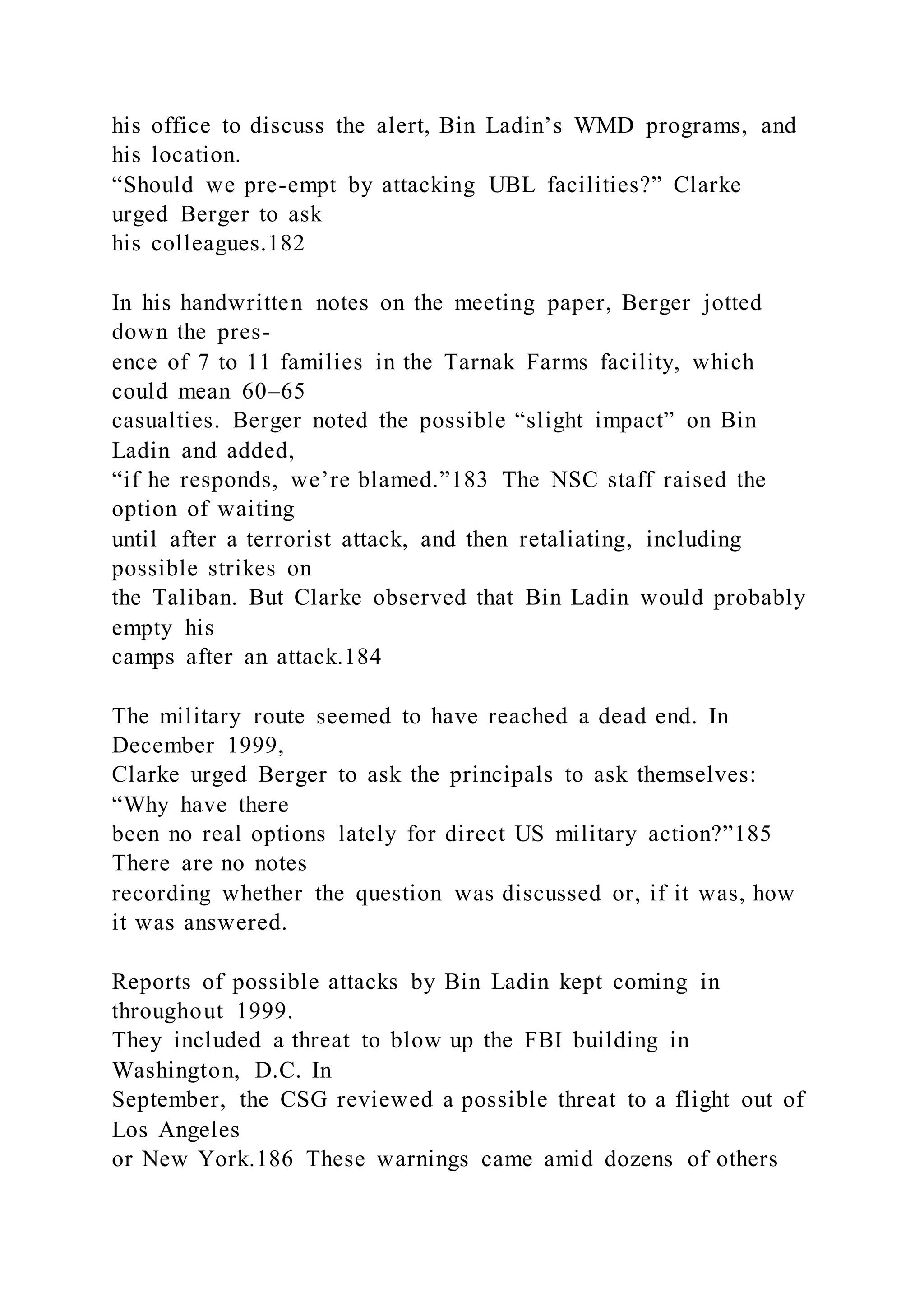 his office to discuss the alert, Bin Ladin’s WMD programs, and
his location.
“Should we pre-empt by attacking UBL facilities?” Clarke
urged Berger to ask
his colleagues.182
In his handwritten notes on the meeting paper, Berger jotted
down the pres-
ence of 7 to 11 families in the Tarnak Farms facility, which
could mean 60–65
casualties. Berger noted the possible “slight impact” on Bin
Ladin and added,
“if he responds, we’re blamed.”183 The NSC staff raised the
option of waiting
until after a terrorist attack, and then retaliating, including
possible strikes on
the Taliban. But Clarke observed that Bin Ladin would probably
empty his
camps after an attack.184
The military route seemed to have reached a dead end. In
December 1999,
Clarke urged Berger to ask the principals to ask themselves:
“Why have there
been no real options lately for direct US military action?”185
There are no notes
recording whether the question was discussed or, if it was, how
it was answered.
Reports of possible attacks by Bin Ladin kept coming in
throughout 1999.
They included a threat to blow up the FBI building in
Washington, D.C. In
September, the CSG reviewed a possible threat to a flight out of
Los Angeles
or New York.186 These warnings came amid dozens of others
 