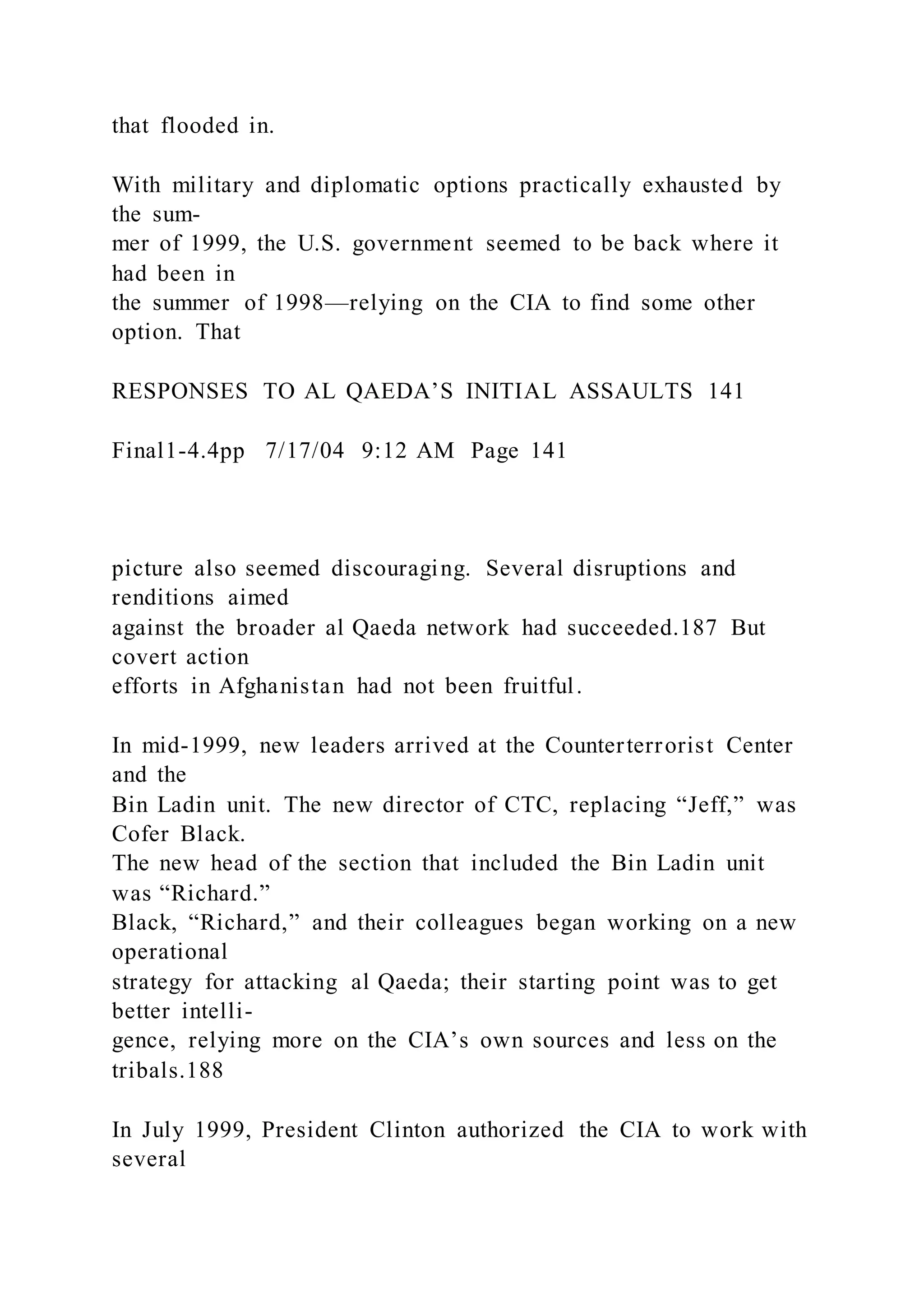 that flooded in.
With military and diplomatic options practically exhausted by
the sum-
mer of 1999, the U.S. government seemed to be back where it
had been in
the summer of 1998—relying on the CIA to find some other
option. That
RESPONSES TO AL QAEDA’S INITIAL ASSAULTS 141
Final1-4.4pp 7/17/04 9:12 AM Page 141
picture also seemed discouraging. Several disruptions and
renditions aimed
against the broader al Qaeda network had succeeded.187 But
covert action
efforts in Afghanistan had not been fruitful.
In mid-1999, new leaders arrived at the Counterterrorist Center
and the
Bin Ladin unit. The new director of CTC, replacing “Jeff,” was
Cofer Black.
The new head of the section that included the Bin Ladin unit
was “Richard.”
Black, “Richard,” and their colleagues began working on a new
operational
strategy for attacking al Qaeda; their starting point was to get
better intelli-
gence, relying more on the CIA’s own sources and less on the
tribals.188
In July 1999, President Clinton authorized the CIA to work with
several
 