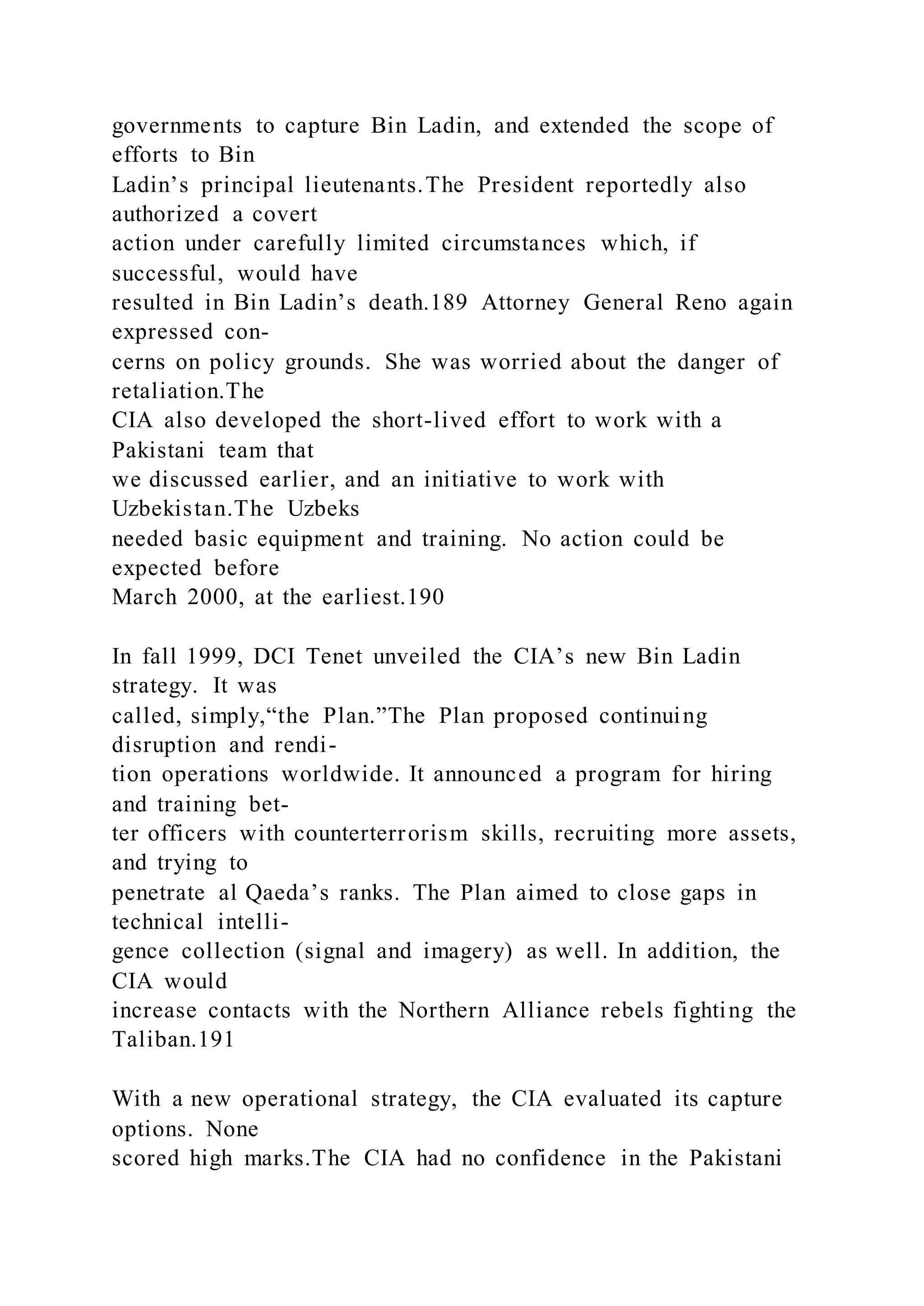 governments to capture Bin Ladin, and extended the scope of
efforts to Bin
Ladin’s principal lieutenants.The President reportedly also
authorized a covert
action under carefully limited circumstances which, if
successful, would have
resulted in Bin Ladin’s death.189 Attorney General Reno again
expressed con-
cerns on policy grounds. She was worried about the danger of
retaliation.The
CIA also developed the short-lived effort to work with a
Pakistani team that
we discussed earlier, and an initiative to work with
Uzbekistan.The Uzbeks
needed basic equipment and training. No action could be
expected before
March 2000, at the earliest.190
In fall 1999, DCI Tenet unveiled the CIA’s new Bin Ladin
strategy. It was
called, simply,“the Plan.”The Plan proposed continuing
disruption and rendi-
tion operations worldwide. It announced a program for hiring
and training bet-
ter officers with counterterrorism skills, recruiting more assets,
and trying to
penetrate al Qaeda’s ranks. The Plan aimed to close gaps in
technical intelli-
gence collection (signal and imagery) as well. In addition, the
CIA would
increase contacts with the Northern Alliance rebels fighting the
Taliban.191
With a new operational strategy, the CIA evaluated its capture
options. None
scored high marks.The CIA had no confidence in the Pakistani
 