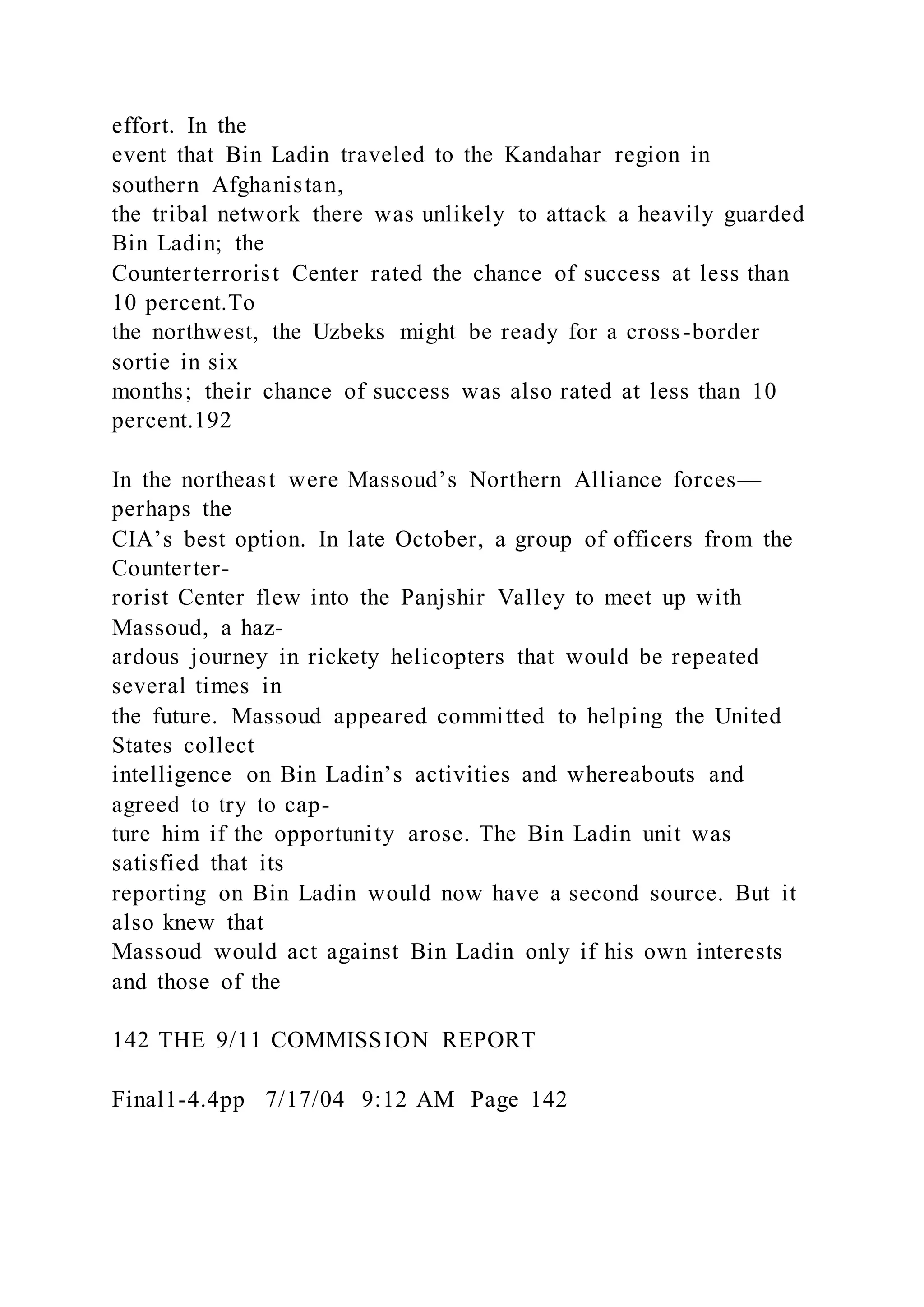 effort. In the
event that Bin Ladin traveled to the Kandahar region in
southern Afghanistan,
the tribal network there was unlikely to attack a heavily guarded
Bin Ladin; the
Counterterrorist Center rated the chance of success at less than
10 percent.To
the northwest, the Uzbeks might be ready for a cross-border
sortie in six
months; their chance of success was also rated at less than 10
percent.192
In the northeast were Massoud’s Northern Alliance forces—
perhaps the
CIA’s best option. In late October, a group of officers from the
Counterter-
rorist Center flew into the Panjshir Valley to meet up with
Massoud, a haz-
ardous journey in rickety helicopters that would be repeated
several times in
the future. Massoud appeared committed to helping the United
States collect
intelligence on Bin Ladin’s activities and whereabouts and
agreed to try to cap-
ture him if the opportunity arose. The Bin Ladin unit was
satisfied that its
reporting on Bin Ladin would now have a second source. But it
also knew that
Massoud would act against Bin Ladin only if his own interests
and those of the
142 THE 9/11 COMMISSION REPORT
Final1-4.4pp 7/17/04 9:12 AM Page 142
 